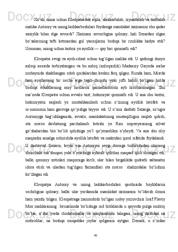 Xo‘sh, nima uchun Kleopatradek oqila, shuhrattalab, ziynattalab va taxttalab
malika Antoniy va uning lashkarboshilari foydasiga mamlakat xazinasini shu qadar
saxiylik   bilan   elga   sovurdi?   Xazinani   sovuribgina   qolmay,   hali   Sezardan   olgan
bo‘salarining   tafti   ketmasdan   gul   yanoqlarini   boshqa   bir   rimlikka   hadya   etdi?
Umuman, uning uchun taxtmi yo ayollik — qay biri qimmatli edi?
Kleopatra sevgi va aysh-ishrat uchun tug‘ilgan malika edi. U qadimgi dunyo
axloqi   asosida   tarbiyalangan   va   bu   axloq   (axloqsizlik )   Markaziy   Osiyoda   asrlar
mobaynida shakllangan odob qoidalaridan keskin farq qilgan. Rimda ham, Misrda
ham   ayollarning   bir   necha   erga   tegib-chiqishi   yoki   jufti   haloli   bo‘lgani   holda
boshqa   erkaklarning   oniy   hirslarini   qanoatlantirishi   ayb   hisoblanmagan.   Shu
ma’noda   Kleopatra   uchun  avvalo  taxt,  hokimiyat   qimmatli   edi.  U  ana  shu   taxtni,
hokimiyatni   saqlash   yo   mustahkamlash   uchun   o‘zining   ayollik   latofati   va
or-nomusini ham garovga qo‘yishga tayyor edi. U o‘zini dastlab Sezarga, so‘ngra
Antoniyga   bag‘ishlaganida,   avvalo,   mamlakatining   mustaqilligini   saqlab   qolish,
ota   meros   davlatning   parchalanib   ketishi   yo   Rim   imperiyasining   xilvat
go‘shalaridan   biri   bo‘lib   qolishiga   yo‘l   qo‘ymaslikni   o‘ylaydi.   Va   ana   shu   oliy
maqsadni amalga oshirishda ayollik latofati va makridan qurol sifatida foydalandi.
U   dastavval   Sezarni,   keyin   esa   Antoniyni   sevgi   domiga   tushirishidan   ularning
shunchaki ma’shuqasi yoki o‘ynashiga aylanib qolishni maqsad qilib olmagan edi,
balki   qonuniy   xotinlari   maqomiga   kirib,   ular   bilan   birgalikda   qudratli   saltanatni
idora   etish   va   ulardan   tug‘ilgan   farzandlari   ota   meros     shahzodalar   bo‘lishini
ko‘zlagan edi.
Kleopatpa   Antoniy   va   uning   lashkarbo shilari   qarshisida   boylikl arini
sochibgina   qolmay,   balki   ular   yordamida   mamla kat   xazinasini   to‘ldirish   i lmini
ham   yax shi bilgan.   Kleopatraga zamondosh bo‘lgan iudey yozuvchisi Iosif Flaviy
Misr  malikasining    Ierusalimda  bo‘lishiga  oid bitiklarida u qayerda pulga muhtoj
bo‘lsa,   o‘sha   yerda   ibodatxonalar   va   maqbaralarni   talagani,   uning   dastidan   na
mehroblar,   na   boshqa   muqaddas   joylar   qolganini   aytgan.   Demak,   u   o‘zidan
40 