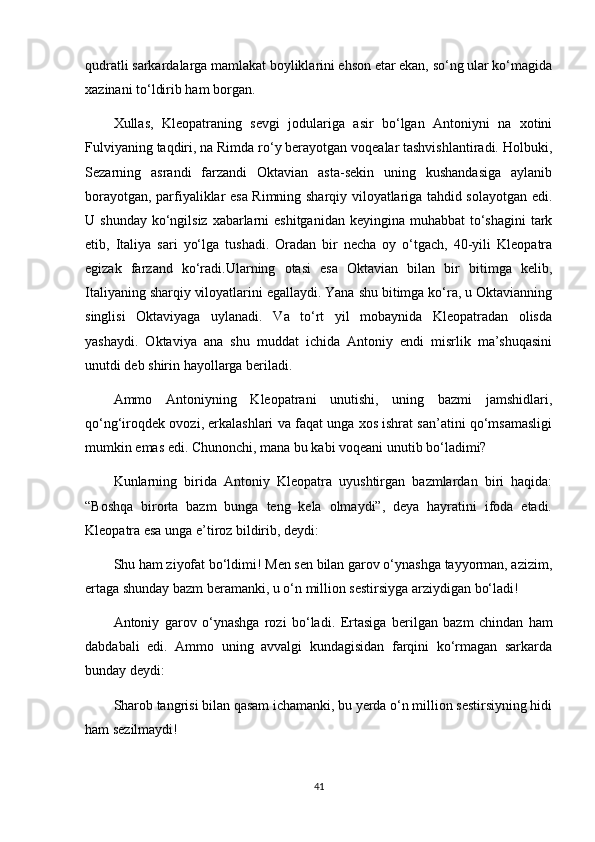 qudratli sarkardalarga mamlakat boyliklarini ehson etar ekan, so‘ng ular ko‘magida
xazinani to‘ldirib ham borgan.
Xullas,   Kleopatraning   sevgi   jodulariga   asir   bo‘lgan   Antoniyni   na   xotini
Fulviyaning taqdiri, na Rimda ro‘y berayotgan voqealar tashvishlantiradi. Holbuki,
Sezarning   asrandi   farzandi   Oktavian   asta-sekin   uning   kushandasiga   aylanib
borayotgan, parfiyaliklar esa Rimning sharqiy viloyatlariga tahdid solayotgan edi.
U shunday  ko‘ngilsiz  xabarlarni  eshitganidan  keyingina muhabbat  to‘shagini  tark
etib,   Italiya   sari   yo‘lga   tushadi.   Oradan   bir   necha   oy   o‘tgach,   40-yili   Kleopatra
egizak   farzand   ko‘radi.Ularning   otasi   esa   Oktavian   bilan   bir   bitimga   kelib,
Italiyaning sharqiy viloyatlarini egallaydi. Yana shu bitimga ko‘ra, u Oktavianning
singlisi   Oktaviyaga   uylanadi.   Va   to‘rt   yil   mobaynida   Kleopatradan   olisda
yashaydi.   Oktaviya   ana   shu   muddat   ichida   Antoniy   endi   misrlik   ma’shuqasini
unutdi deb shirin hayollarga beriladi.
Ammo   Antoniyning   Kleopatrani   unutishi,   uning   bazmi   jamshidlari,
qo‘ng‘iroqdek ovozi, erkalashlari va faqat unga xos ishrat san’atini qo‘msamasligi
mumkin emas edi. Chunonchi, mana bu kabi voqeani unutib bo‘ladimi?
Kunlarning   birida   Antoniy   Kleopatra   uyushtirgan   bazmlardan   biri   haqida:
“Boshqa   birorta   bazm   bunga   teng   kela   olmaydi”,   deya   hayratini   ifoda   etadi.
Kleopatra esa unga e’tiroz bildirib, deydi:
Shu ham ziyofat bo‘ldimi! Men sen bilan garov o‘ynashga tayyorman, azizim,
ertaga shunday bazm beramanki, u o‘n million sestirsiyga arziydigan bo‘ladi!
Antoniy   garov   o‘ynashga   rozi   bo‘ladi.   Ertasiga   berilgan   bazm   chindan   ham
dabdabali   edi.   Ammo   uning   avvalgi   kundagisidan   farqini   ko‘rmagan   sarkarda
bunday deydi:
Sharob tangrisi bilan qasam ichamanki, bu yerda o‘n million sestirsiyning hidi
ham sezilmaydi!
41 
