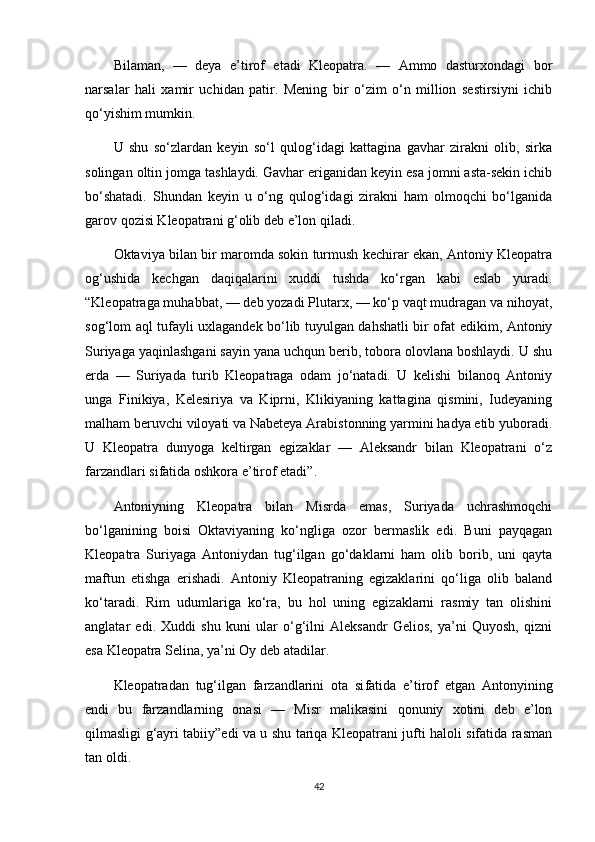 Bilaman,   —   deya   e’tirof   etadi   Kleopatra.   —   Ammo   dasturxondagi   bor
narsalar   hali   xamir   uchidan   patir.   Mening   bir   o‘zim   o‘n   million   sestirsiyni   ichib
qo‘yishim mumkin.
U   shu   so‘zlardan   keyin   so‘l   qulog‘idagi   kattagina   gavhar   zirakni   olib,   sirka
solingan oltin jomga tashlaydi. Gavhar eriganidan keyin esa jomni asta-sekin ichib
bo‘shatadi.   Shundan   keyin   u   o‘ng   qulog‘idagi   zirakni   ham   olmoqchi   bo‘lganida
garov qozisi Kleopatrani g‘olib deb e’lon qiladi.
Oktaviya bilan bir maromda sokin turmush kechirar ekan, Antoniy Kleopatra
og‘ushida   kechgan   daqiqalarini   xuddi   tushda   ko‘rgan   kabi   eslab   yuradi.
“Kleopatraga muhabbat, — deb yozadi Plutarx, — ko‘p vaqt mudragan va nihoyat,
sog‘lom aql tufayli uxlagandek bo‘lib tuyulgan dahshatli bir ofat edikim, Antoniy
Suriyaga yaqinlashgani sayin yana uchqun berib, tobora olovlana boshlaydi. U shu
erda   —   Suriyada   turib   Kleopatraga   odam   jo‘natadi.   U   kelishi   bilanoq   Antoniy
unga   Finikiya,   Kelesiriya   va   Kiprni,   Klikiyaning   kattagina   qismini,   Iudeyaning
malham beruvchi viloyati va Nabeteya Arabistonning yarmini hadya etib yuboradi.
U   Kleopatra   dunyoga   keltirgan   egizaklar   —   Aleksandr   bilan   Kleopatrani   o‘z
farzandlari sifatida oshkora e’tirof etadi”.
Antoniyning   Kleopatra   bilan   Misrda   emas,   Suriyada   uchrashmoqchi
bo‘lganining   boisi   Oktaviyaning   ko‘ngliga   ozor   bermaslik   edi.   Buni   payqagan
Kleopatra   Suriyaga   Antoniydan   tug‘ilgan   go‘daklarni   ham   olib   borib,   uni   qayta
maftun   etishga   erishadi.   Antoniy   Kleopatraning   egizaklarini   qo‘liga   olib   baland
ko‘taradi.   Rim   udumlariga   ko‘ra,   bu   hol   uning   egizaklarni   rasmiy   tan   olishini
anglatar   edi.   Xuddi   shu   kuni   ular   o‘g‘ilni   Aleksandr   Gelios,   ya’ni   Quyosh,   qizni
esa Kleopatra Selina, ya’ni Oy deb atadilar.
Kleopatradan   tug‘ilgan   farzandlarini   ota   si fatida   e’ tirof   etgan   Antony ining
endi   bu   farzandlarni ng   onas i   —   Misr   malikasini   qonuniy   xotini   deb   e’lon
qilmasligi g‘ayri tabiiy”edi va u shu tariqa Kleopatrani jufti haloli sifatida rasman
tan oldi.
42 
