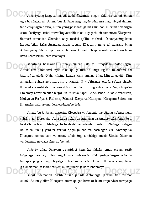 Antoniyning jangovar hayoti, xuddi Sezarniki singari, ikkinchi pallasi tomon
og‘a boshlagan edi. Ammo buyuk Sezar jang maydonidan sira mag‘lubiyat alamini
tatib chiqmagan bo‘lsa, Antoniyning peshonasiga mag‘lub bo‘lish qismati yozilgan
ekan. Parfiyaga safari muvaffaqiyatsizlik bilan tugagach, bir tomondan Kleopatra,
ikkinchi   tomondan   Oktavian   unga   madad   qo‘lini   cho‘zadi.   Oktaviyaning   katta
karvon   bilan   kelayotganidan   xabar   topgan   Kleopatra   ming   xil   nayrang   bilan
Antoniyni qo‘ldan chiqarmaslik chorasini ko‘radi. Natijada Antoniy rafiqasi bilan
hatto uchrashishni ham istamaydi.
34-yilning   boshlarida   Antoniy   bundan   ikki   yil   muqaddam   dakki   egani
Armaniston   podshosini   hiyla   bilan   qo‘lga   tushirib,   unga   tegishli   mukofotni   o‘z
tasarrufiga   oladi.   O‘sha   yilning   kuzida   katta   tantana   bilan   Misrga   qaytib,   Rim
an’analari   ruhida   zo‘r   marosim   o‘tkazadi.   U   yig‘ilganlar   oldida   so‘zga   chiqib,
Kleopatrani malikalar malikasi deb e’lon qiladi. Uning xohishiga ko‘ra, Kleopatra
Ptolemey-Sezarion bilan birgalikda Misr va Kiprni; Apeksandr Gelios Armaniston,
Midiya va Parfiyani; Ptolemey Filadelf  Suriya va Klikeyani; Kleopatra Selena esa
Kirenaiku va Liviyani idora etadigan bo‘ladi.
Ammo   bu   tantanali   marosim   Kleopatra   va   Antoniy   hayotining   so‘nggi   nurli
sahifasi edi. Kleopatra o‘zini Izida ilohasiga tenglagan va Antoniy bilan birga turli
haykallarda   tasvir   etilishiga,   hatto   davlat   tangalarida   qiyofasi   bo‘lishiga   erishgan
bo‘lsa-da,   uning   yulduzi   zulmat   qo‘yniga   cho‘ma   boshlagan   edi.   Antoniy   va
Kleopatra   uchun   baxt   va   omad   oftobining   so‘nishiga   sabab   Rimda   Oktavian
yulduzining nayzaga chiqishi bo‘ladi.
Antoniy   bilan   Oktavian   o‘rtasidagi   jang,   har   ikkala   tomon   orqaga   surib
kelganiga   qaramay,   32-yilning   kuzida   boshlanadi.   Ellik   yoshga   kirgan   sarkarda
bo‘lajak   jangda   mag‘lubiyatga   uchrashini   sezadi.   U   hatto   Kleopatraning   faqat
g‘alabalardan bashorat etuvchi munajjimlariga ham ishonmaydi.
31-yil   2-sentabrda   bo‘lib   o‘tgan   jangda   Antoniyga   qarashli   flot   tor-mor
etiladi. Antoniy bilan Kleopatra omon qolgan kemalar bilan birga Aleksandriyaga
43 