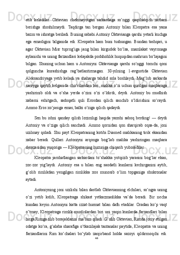 etib   keladilar.   Oktavian   chekinayotgan   sarkardaga   so‘nggi   qaqshatqich   zarbani
berishga   shoshilmaydi.   Taqdirga   tan   bergan   Antoniy   bilan   Kleopatra   esa   yana
bazm va ishratga beriladi. Buning sababi Antoniy Oktavianga qarshi yetarli kuchga
ega   emasligini   bilganida   edi.   Kleopatra   ham   buni   tushungan.   Bundan   tashqari,   u
agar   Oktavian   Misr   tuprog‘iga   jang   bilan   kirgudek   bo‘lsa,   mamlakat   vayronaga
aylanishi va uning farzandlari kelajakda podshohlik huquqidan mahrum bo‘lajagini
bilgan.   Shuning   uchun   ham   u   Antoniyni   Oktavianga   qarshi   so‘nggi   tomchi   qoni
qolguncha   kurashishga   rag‘batlantirmagan.   30-yilning   1-avgustida   Oktavian
Aleksandriyaga yetib keladi  va shaharga tahdid sola boshlaydi. Mag‘lub sarkarda
saroyga qaytib kelganida cho‘rilaridan biri, malika o‘zi uchun qurilgan maqbaraga
yashirinib   oldi   va   o‘sha   yerda   o‘zini   o‘zi   o‘ldirdi,   deydi.   Antoniy   bu   mudhish
xabarni   eshitgach,   sadoqatli   quli   Erosdan   qilich   sanchib   o‘ldirishini   so‘raydi.
Ammo Eros xo‘jasiga emas, balki o‘ziga qilich qadaydi.
Sen  bu   ishni   qanday  qilish   lozimligi   haqida   yaxshi   saboq   berding!   —   deydi
Antoniy   va   o‘ziga   qilich   sanchadi.   Ammo   qornidan   qon   sharqirab   oqsa-da,   joni
uzilmay qoladi. Shu payt  Kleopatraning kotibi  Diamed  malikaning tirik ekanidan
xabar   beradi.   Qullari   Antoniyni   arqonga   bog‘lab   malika   yashiringan   maqbara
derazasidan yuqoriga — Kleopatraning huzuriga chiqarib yuboradilar.
Kleopatra jarohatlangan  sarkardani  to‘shakka  yotqizib  yarasini  bog‘lar  ekan,
zor-zor   yig‘laydi.   Antoniy   esa   u   bilan   eng   saodatli   kunlarni   kechirganini   aytib,
g‘olib   rimlikdan   yengilgan   rimlikka   xos   munosib   o‘lim   topganiga   shukronalar
aytadi.
Antoniyning joni  uzilishi  bilan dastlab Oktavianning elchilari, so‘ngra uning
o‘zi   yetib   kelib,   Kleopatraga   shikast   yetkazmaslikka   va’da   beradi.   Bir   necha
kundan   keyin   Antoniyni   katta   izzat-hurmat   bilan   dafn   etadilar.   Oradan   ko‘p   vaqt
o‘tmay, Kleopatraga rimlik muxlislardan biri uni yaqin kunlarda farzandlari bilan
birga Rimga olib borajaklarini ma’lum qiladi. G‘olib Oktavian, Rimda joriy etilgan
odatga ko‘ra, g‘alaba sharafiga o‘tkazilajak tantanalar paytida, Kleopatra va uning
farzandlarini   Rim   ko‘chalari   bo‘ylab   zanjirband   holda   sazoyi   qildirmoqchi   edi.
44 