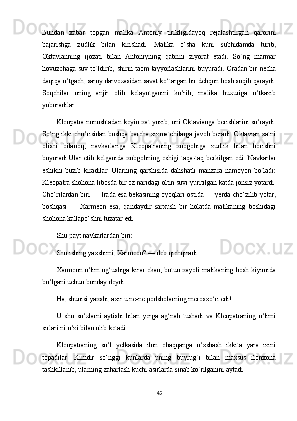 Bundan   xabar   topgan   malika   Antoniy   tirikligidayoq   rejalashtirgan   qarorini
bajarishga   zudlik   bilan   kirishadi.   Malika   o‘sha   kuni   subhidamda   turib,
Oktavianning   ijozati   bilan   Antoniyning   qabrini   ziyorat   etadi.   So‘ng   marmar
hovuzchaga suv to‘ldirib, shirin taom tayyorlashlarini buyuradi. Oradan bir necha
daqiqa o‘tgach, saroy darvozasidan savat ko‘targan bir dehqon bosh suqib qaraydi.
Soqchilar   uning   anjir   olib   kelayotganini   ko‘rib,   malika   huzuriga   o‘tkazib
yuboradilar.
Kleopatra nonushtadan keyin xat yozib, uni Oktavianga berishlarini so‘raydi.
So‘ng ikki cho‘risidan boshqa barcha xizmatchilarga javob beradi. Oktavian xatni
olishi   bilanoq,   navkarlariga   Kleopatraning   xobgohiga   zudlik   bilan   borishni
buyuradi.Ular  etib kelganida  xobgohning eshigi  taqa-taq berkilgan  edi. Navkarlar
eshikni   buzib   kiradilar.   Ularning   qarshisida   dahshatli   manzara   namoyon   bo‘ladi:
Kleopatra shohona libosda bir oz naridagi oltin suvi yuritilgan katda jonsiz yotardi.
Cho‘rilardan biri — Irada esa bekasining oyoqlari ostida — yerda cho‘zilib yotar,
boshqasi   —   Xarmeon   esa,   qandaydir   sarxush   bir   holatda   malikaning   boshidagi
shohona kallapo‘shni tuzatar edi.
Shu payt navkarlardan biri:
Shu ishing yaxshimi, Xarmeon? — deb qichqiradi.
Xarmeon o‘lim og‘ushiga kirar ekan, butun xayoli malikaning bosh kiyimida
bo‘lgani uchun bunday deydi:
Ha, shunisi yaxshi, axir u ne-ne podsholarning merosxo‘ri edi!
U   shu   so‘zlarni   aytishi   bilan   yerga   ag‘nab   tushadi   va   Kleopatraning   o‘limi
sirlari ni o‘zi bilan olib ket adi.
Kleopatraning   so‘l   yelkasida   ilon   chaqqanga   o‘xshash   ikkita   yara   izini
topadilar.   Kimdir   so‘nggi   kunlarda   uning   buyrug‘i   bilan   maxsus   ilonxona
tashkillanib, ularning zaharlash kuchi asirlarda sinab ko‘rilganini aytadi.
45 
