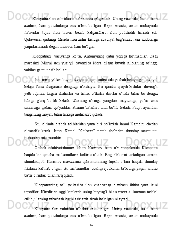 Kleopatra ilon zahridan o‘lishni  orzu qilgan edi. Uning nazarida, bu — ham
azobsiz,   ham   podsholarga   xos   o‘lim   bo‘lgan.   Bejiz   emaski,   asrlar   mobaynida
fir’avnlar   tojini   ilon   tasviri   bezab   kelgan.Zero,   ilon   podsholik   timsoli   edi.
Qolaversa,   qadimgi   Misrda   ilon   zahri   kishiga   abadiyat   bag‘ishlab,   uni   xudolarga
yaqinlashtiradi degan tasavvur ham bo‘lgan.
Kleopatrani,   vasiyatiga   ko‘ra,   Antoniyning   qabri   yoniga   ko‘madilar.   Dafn
marosimi   Misrni   uch   yuz   yil   davomida   idora   qilgan   buyuk   sulolaning   so‘nggi
vakilasiga munosib bo‘ladi.
Ikki ming yildan buyon dunyo xalqlari xotirasida yashab kelayotgan bu ayol
kelaja   Tarix   chagarasiz   dengizga   o‘xshaydi.   Bir   qancha   ajoyib   kishilar,   dovrug‘i
yetti   iqlimni   tutgan   shaharlar   va   hatto,   o‘lkalar   davrlar   o‘tishi   bilan   bu   dengiz
tubiga   g‘arq   bo‘lib   ketadi.   Ularning   o‘rniga   yangilari   maydonga,   ya’ni   tarix
sahnasiga   qadam   qo‘yadilar.   Ammo   ba’zilari   unut   bo‘lib   ketadi.   Faqat   ayrimlari
tangrining inoyati bilan tarixga muhrlanib qoladi.
Shu   o‘rinda   o‘zbek   adiblaridan   yana   biri   bo‘lmish   Jamol   Kamolni   chetlab
o‘tmaslik   kerak.   Jamol   Kamol   “Klubatra”   nomli   she’ridan   shunday   mazmunni
tushunishimiz mumkin.
O‘zbek   adabiyotshunosi   Naim   Karimov   ham   o‘z   maqolasida   Kleopatra
haqida   bir   qancha   ma’lumotlarni   keltirib   o‘tadi.   Eng   e’tiborni   tortadigan   tomoni
shundaki,   N.   Karimov   mavzuimiz   qahramonining   fojeali   o‘limi   haqida   shunday
fikrlarni keltirib o‘tgan. Bu ma’lumotlar  boshqa ijodkorlar ta’kidiga yaqin, ammo
ba’zi o‘rinlari bilan farq qiladi.
Kleopatraning   so‘l   yelkasida   ilon   chaqqanga   o‘xshash   ikkita   yara   izini
topadilar.   Kimdir   so‘nggi   kunlarda   uning   buyrug‘i   bilan   maxsus   ilonxona   tashkil
etilib, ularning zaharlash kuchi asirlarda sinab ko‘rilganini aytadi.
Kleopatra   ilon   zahridan   o‘lishni   orzu   qilgan.   Uning   nazarida,   bu   –   ham
azobsiz,   ham   podsholarga   xos   o‘lim   bo‘lgan.   Bejiz   emaski,   asrlar   mobaynida
46 