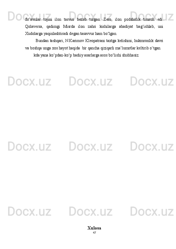 fir’avnlar   tojini   ilon   tasviri   bezab   turgan.   Zero,   ilon   podsholik   timsoli   edi.
Qolaversa,   qadimgi   Misrda   ilon   zahri   kishilarga   abadiyat   bag‘ishlab,   uni
Xudolarga yaqinlashtiradi degan tasavvur ham bo‘lgan.
Bundan tashqari, N.Karimov Kleopatrani taxtga kelishini, hukmronlik davri
va boshqa unga xos hayot haqida  bir qancha qiziqarli ma’lumotlar keltirib o‘tgan.
kda yana ko‘pdan-ko‘p badiiy asarlarga asos bo‘lishi shubhasiz.
                                              
Xulosa
47 