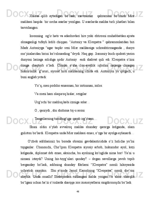 Xulosa   qilib   aytadigan   bo‘lsak,   mavzuimiz     qahramoni   bo‘lmish   Misr
malikasi haqida   bir necha asarlar yozilgan. U asarlarda malika turli jihatlari bilan
tasvirlangan.
Insonning   og‘ir hato va adashuvlari hirs yoki ehtirosni muhabbatdan ajrata
olmaganligi   tufayli   kelib   chiqqan.   “Antoniy   va   Kleopatra   ”   qahramonlaridan   biri
Mark   Antoniyga   “agar   taqdir   seni   Misr   malikasiga   uchrashtirmaganda   ,   dunyo
mo‘jizalaridan birini ko‘rolmasding ”deydi. Haq gap. Jismoniy kuch-qudrati yarim
dunyoni   larzaga   solishga   qodir   Antoniy     endi   shahvat   quli   edi.   Kleopatra   o‘zini
ilonga   chaqtirib   o‘ladi.   Chunki   o‘sha   ilon-ayollik   iqbolini   nazarga   ilmagan
hukmronlik   g‘ururi, siyosat  hirsi  malikaning ichida edi. Antoniyni yo’qotgach, u
buni anglab yetadi:
Yo’q, men podsho emasman, bir xotinman, xolos.
Va meni ham olaquroq hislar, sezgilar 
Urg‘ochi bir mahluq kabi izmiga solar…
O , qaniydi , shu shohona toj-u asoni
Tangrilarning tumshug‘iga  qarab irg‘itsam…
Shuni   oldin   o‘ylab   avvalroq   malika   shunday   qarorga   kelganda,   olam
guliston bo‘lardi. Kleopatra unda Misr malikasi emas, o‘zga bir ayolga aylanardi…
O‘zbek   adiblarimiz   bu   borada   obrazni   gavdalantirishda   o‘z   holicha   yo’lni
topganlar.   Chunonchi,   Cho‘lpon   Kleopatra   siyosiy   arbob,   hukumdor   ayol,   kezi
kelganda, diplomat deb emas, aksincha, bu ayolning ko‘nglida nima bor! Ya’ni u
nimani   istaydi?   Uning   his-tuyg‘ulari   qanday?   –   degan   savollarga   javob   topib
berganday   bo‘ladi,   adibning   shunday   fikrlarni   “Kleopatra”   nomli   hikoyasida
uchratish   mumkin.     Shu   o‘rinda   Jamol   Kamolning   “Kleopatra”   nomli   she’rini
olaylik.   Unda   muallif   Shekspirdan   ruhlangan   holda   yozgan.Va   shoir   sharqlik
bo‘lgani uchun ba’zi o‘rinlarda sharqqa xos xususiyatlarni singdirmoqchi bo‘ladi.
48 