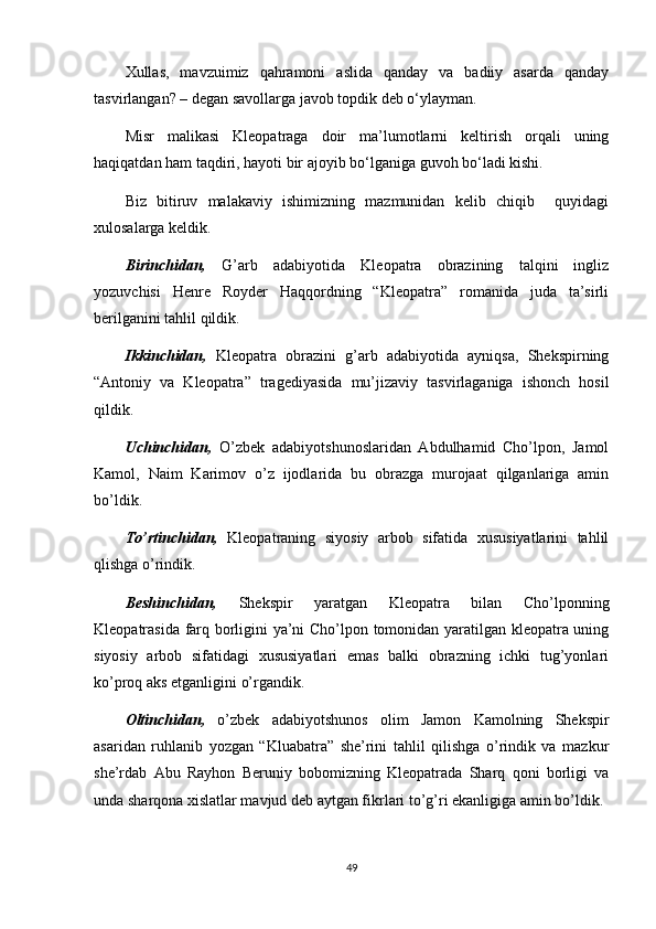 Xullas,   mavzuimiz   qahramoni   aslida   qanday   va   badiiy   asarda   qanday
tasvirlangan? – degan savollarga javob topdik deb o‘ylayman. 
Misr   malikasi   Kleopatraga   doir   ma’lumotlarni   keltirish   orqali   uning
haqiqatdan ham taqdiri, hayoti bir ajoyib bo‘lganiga guvoh bo‘ladi kishi. 
Biz   bitiruv   malakaviy   ishimizning   mazmunidan   kelib   chiqib     quyidagi
xulosalarga keldik.
Birinchidan,   G’arb   adabiyotida   Kleopatra   obrazining   talqini   ingliz
yozuvchisi   Henre   Royder   Haqqordning   “Kleopatra”   romanida   juda   ta’sirli
berilganini tahlil qildik.
Ikkinchidan,   Kleopatra   obrazini   g’arb   adabiyotida   ayniqsa,   Shekspirning
“Antoniy   va   Kleopatra”   tragediyasida   mu’jizaviy   tasvirlaganiga   ishonch   hosil
qildik.
Uchinchidan,   O’zbek   adabiyotshunoslaridan   Abdulhamid   Cho’lpon,   Jamol
Kamol,   Naim   Karimov   o’z   ijodlarida   bu   obrazga   murojaat   qilganlariga   amin
bo’ldik.
To’rtinchidan,   Kleopatraning   siyosiy   arbob   sifatida   xususiyatlarini   tahlil
qlishga o’rindik.
Beshinchidan,   Shekspir   yaratgan   Kleopatra   bilan   Cho’lponning
Kleopatrasida farq borligini ya’ni Cho’lpon tomonidan yaratilgan kleopatra uning
siyosiy   arbob   sifatidagi   xususiyatlari   emas   balki   obrazning   ichki   tug’yonlari
ko’proq aks etganligini o’rgandik.
Oltinchidan,   o’zbek   adabiyotshunos   olim   Jamon   Kamolning   Shekspir
asaridan   ruhlanib   yozgan   “Kluabatra”   she’rini   tahlil   qilishga   o’rindik   va   mazkur
she’rdab   Abu   Rayhon   Beruniy   bobomizning   Kleopatrada   Sharq   qoni   borligi   va
unda sharqona xislatlar mavjud deb aytgan fikrlari to’g’ri ekanligiga amin bo’ldik.
49 