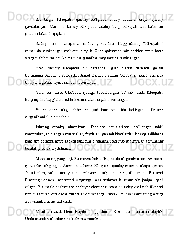 Biz   bilgan   Kleopatra   qanday   bo‘lgan-u   badiiy   uydirma   orqali   qanday
gavdalangan.   Masalan,   tarixiy   Kleopatra   adabiyotdagi   Kleopatradan   ba’zi   bir
jihatlari bilan farq qiladi.
Badiiy   misol   tariqasida   ingliz   yozuvchisi   Haggardning   “Kleopatra”
romanida   tasvirlangan   malikani   olaylik.   Unda   qahramonimiz   sochlari   uzun   hatto
yerga tushib turar edi, ko‘zlari esa gunafsha rang tarzida tasvirlangan.
Yoki   haqiqiy   Kleopatra   bir   qarashda   ilg‘ab   olarlik   darajada   go‘zal
bo‘lmagan. Ammo o‘zbek adibi Jamol Kamol o‘zining “Klubatra” nomli she’rida
bu ayolni go‘zal siymo sifatida tasvirlaydi.
Yana   bir   misol   Cho‘lpon   ijodiga   to‘xtaladigan   bo‘lsak,   unda   Kleopatra
ko‘proq  his-tuyg‘ulari, ichki kechinmalari orqali tasvirlangan.
Bu   mavzuni   o‘rganishdan   maqsad   ham   yuqorida   keltirgan     fikrlarni
o‘rganib,aniqlik kiritishdir.
Ishning   amaliy   ahamiyati.   Tadqiqot   natijalaridan,   qo‘llangan   tahlil
namunalari, to‘plangan materiallar, foydalanilgan adabiyotlardan boshqa adiblarda
ham shu obrazga murojaat etilganligini o‘rganish.Yoki maxsus kurslar, seminarlar
tashkil qilishda foydalanish.
Mavzuning yangiligi.  Bu mavzu hali to‘liq  holda o‘rganilmagan.  Bir necha
ijodkorlar   o‘rgangan. Ammo hali hanuz Kleopatra qanday inson, u o‘ziga qanday
fojiali   ulim,   ya’ni   umr   yakuni   tanlagani     ko‘plarni   qiziqtirib   keladi.   Bu   ayol
Rimning   ikkinchi   imperatori   Avgustga     asir   tushmaslik   uchun   o‘z   joniga     qasd
qilgan. Biz mazkur ishimizda adabiyot olamidagi mana shunday chalkash fikrlarni
umumlashtirib keraklicha xulosalar chiqarishga urindik. Bu esa ishimizning o’ziga
xos yangiligini tashkil etadi.
Misol  tariqasida Henri Royder Haggardning “Kleopatra ” romanini olaylik.
Unda shunday o‘rinlarni ko‘rishimiz mumkin.
5 