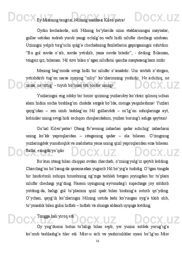 Ey Misrning tangrisi, Nilning malikasi Kileo’patra!
Oydin   kechalarda,   sirli   Nilning   bo’ylarida   uzun   etaklariningni   maysalar,
gullar   ustidan   sudrab   yurub   yangi   ochilg’on   vafo   hidli   nilufar   chechagi   uzubsan.
Uzinngni yelpib turg’uchi qulg’a chechakning fazilatlarini gapirganingni eshitdim:
“Bu   gul   suvda   o’sib,   suvda   yetishib,   yana   suvda   bitadir”,   -   deding.   Bilaman,
tengsiz qiz, bilaman. Nil suvi bilan o’sgan nilufarni qancha maqtasang ham ozdir.
Mening   bag’rimda   sevgi   hidli   bir   nilufar   o’smakdir.   Uni   suvlab   o’stirgan,
yetishdirib   tug’on   narsa   mening   “niliy”   ko’zlarimning   yoshidir.   Ne   achchiq,   ne
zaxar, ne totlig’ – tuyub bo’lmas toti border uning!
Yuzlaringni eng oddiy bir bozor qizining yuzlaridey ko’rksiz qilmoq uchun
alam hidini socha boshlag’on chokda sergak bo’lda, menga yaqinlashma!  Yuzlari
qayg’idan   –   sen   uzub   tashlag’on   Nil   gullaridek   –   so’lg’on   oshiqlaringa   ayt,
kelsinlar uning sevgi hidi sochqon choqlaridakim, yuzlari burung’i asliga qaytsun!
Go’zal   Kileo’patra!   Otang   fir’avning   zaharlari   qadar   achchig’   zaharlarni
uning   ko’kk   yaproqlaridan   –   istaganing   qadar   –   ola   bilasan.   O’zingning
yuzlaringdek yumshoqlik va malohatni yana uning qizil yaproqlaridan ema bilasan.
Balki, esingda yo’qdir.
Bir kun otang bilan chiqqan ovdan charchab, o’zning yolg’iz qaytib kelding.
Charchag’on bo’lsang-da qaramasdan yugurib Nil bo’yig’a tushdig. O’tgan tongda
bir   hindistonli   oshiqni   timsohning   og’ziga   tashlab   bergan   joyingdan   bir   to’plam
nilufar   chechagi   yig’ding.   Haram   uyingning   ayvonidag’i   supachaga   joy   soldirib
yotding-da,   haligi   gul   to’plamini   qizil   ipak   bilan   boshing’a   ostirib   qo’yding.
O’ychan,   qayg’ili   ko’zlaringni   Nilning   ustida   kabi   ko’rungan   oyg’a   tikib   olib,
to’ymaslik bilan gulni hidlab – hidlab va shunga aldanib uyquga ketding.
Tongga hali yiroq edi.
Oy   yog’dusini   butun   to’laligi   bilan   sepb,   yer   yuzini   sutdek   yorug’ig’a
ko’mub   tashlashg’a   tilar   edi.   Misr-u   sirli   va   yashirinliklar   uyasi   bo’lg’on   Misr
51 
