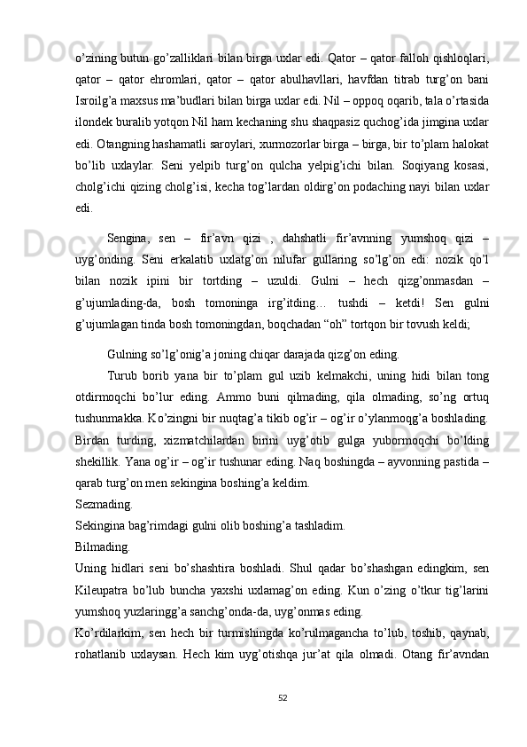 o’zining butun go’zalliklari bilan birga uxlar edi. Qator – qator falloh qishloqlari,
qator   –   qator   ehromlari,   qator   –   qator   abulhavllari,   havfdan   titrab   turg’on   bani
Isroilg’a maxsus ma’budlari bilan birga uxlar edi. Nil – oppoq oqarib, tala o’rtasida
ilondek buralib yotqon Nil ham kechaning shu shaqpasiz quchog’ida jimgina uxlar
edi. Otangning hashamatli saroylari, xurmozorlar birga – birga, bir to’plam halokat
bo’lib   uxlaylar.   Seni   yelpib   turg’on   qulcha   yelpig’ichi   bilan.   Soqiyang   kosasi,
cholg’ichi qizing cholg’isi, kecha tog’lardan oldirg’on podaching nayi bilan uxlar
edi.
Sengina,   sen   –   fir’avn   qizi   ,   dahshatli   fir’avnning   yumshoq   qizi   –
uyg’onding.   Seni   erkalatib   uxlatg’on   nilufar   gullaring   so’lg’on   edi:   nozik   qo’l
bilan   nozik   ipini   bir   tortding   –   uzuldi.   Gulni   –   hech   qizg’onmasdan   –
g’ujumlading-da,   bosh   tomoninga   irg’itding…   tushdi   –   ketdi!   Sen   gulni
g’ujumlagan tinda bosh tomoningdan, boqchadan “oh” tortqon bir tovush keldi; 
Gulning so’lg’onig’a joning chiqar darajada qizg’on eding.
  Turub   borib   yana   bir   to’plam   gul   uzib   kelmakchi,   uning   hidi   bilan   tong
otdirmoqchi   bo’lur   eding.   Ammo   buni   qilmading,   qila   olmading,   so’ng   ortuq
tushunmakka. Ko’zingni bir nuqtag’a tikib og’ir – og’ir o’ylanmoqg’a boshlading.
Birdan   turding,   xizmatchilardan   birini   uyg’otib   gulga   yubormoqchi   bo’lding
shekillik. Yana og’ir – og’ir tushunar eding. Naq boshingda – ayvonning pastida –
qarab turg’on men sekingina boshing’a keldim.
Sezmading.
Sekingina bag’rimdagi gulni olib boshing’a tashladim.
Bilmading.
Uning   hidlari   seni   bo’shashtira   boshladi.   Shul   qadar   bo’shashgan   edingkim,   sen
Kileupatra   bo’lub   buncha   yaxshi   uxlamag’on   eding.   Kun   o’zing   o’tkur   tig’larini
yumshoq yuzlaringg’a sanchg’onda-da, uyg’onmas eding.
Ko’rdilarkim,   sen   hech   bir   turmishingda   ko’rulmagancha   to’lub,   toshib,   qaynab,
rohatlanib   uxlaysan.   Hech   kim   uyg’otishqa   jur’at   qila   olmadi.   Otang   fir’avndan
52 