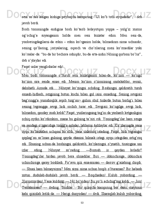 seni  so’rab  kelgan  kishiga   poyloqchi   kampiring:  “Ul   ko’b  totli   uyqudadir”,   -  deb
javob berdi.
Bosh   tomoningda   endigina   bosh   ko’tarib   kelayotqon   yoppa   –   yolg’iz   xurmo
og’ochig’a   suyanganim   holda   men   seni   kuzatar   edim.   Men   seni-da,
yonberingdagilarni-da   erkin   –   erkin   ko’rganim   holda,   bilmadinm   nima   uchundir,
sening   qo’llaring,   joriyalaring,   oqsoch   va   cho’rilaring   meni   ko’rmadilar   yoki
ko’rsalar-da: “bu-da bir bechora oshiqdir, bu-da erta-indin Nilning qurboni bo’lur”,
deb o’ylaylar edi.
Faqat unlar yanglishalar edi!
Men   bosh   tomoningda   o‘lturub   seni   kuzatganim   bilan-da,   ko‘zim   —   ko‘ngil
ko‘zim   sira   senda   emas   edi.   Menim   ko‘zim   o‘zimizning   mutakabbir,   semiz,
dahshatli   Amuda   edi…   Nihoyat   ko‘zingni   ochding.   Boshingni   qaldiratib   turub
esnash-hidlash,   sezgining   butun   kuchi   bilan   gul   isini   esnading.   Sening   sevgisiz
bag‘ringg‘a   yumshoqlik   sepib   turg‘on¬   gulim   shul   tinlarda   butun   borlig‘i   bilan
sening   tegrangga   sevgi   hidi   sochib   turar   edi.   Sevgisiz   ko‘ngilga   sevgi   hidi,
bilmadim, qanday xush keldi? Faqat, yuzlaringning tag‘in-da yasharib ketganligini
ochiq-oydin   ko‘rdimkim,   mana   bu   gulning   ta’siri   edi.   Yoningdag‘ilar   ham   senga
va sendagi o‘zgarishga tongg‘a qolalar, lablarini tishlaylar edi. Ko‘zlaringda yana
uyqu   ko‘lankalari   uchqoni   ko‘rildi,   yana   uxlamoq   istading.   Faqat,   hidi   tegrangni
qoplag‘on   so‘lmas   gulning   qayda   ekanini   bilmak   istagi   uyqu   istagidan   ortig‘roq
edi.   Shuning   uchun-da   boshingni   qaldiratib,   ko‘zlaringni   o‘ynatib,   tinsizgina   uni
izlar   eding.   Nihoyat   so‘rading:   —Buxush   is   qaydan   keladir?
Yoningdag‘ilar   birdan   javob   bera   olmadilar.   Biri   —   ikkinchisiga,   ikkinchisi
uchinchisiga   qaray  boshladi.   Fir’avn   qizi   emasmisan   —   darrov   g‘azabing   chiqdi:
— Shuni ham bilmaysizmi? Men sizni nima uchun boqib o‘lturaman? Bir habash
xotun   dudulab-dudulab   javob   berdi:   —   Boqchadan!   Kulub   yubording.   —
Xurmozordan! Yana kulding. — Nil bo‘yidan! Bu yo‘li achchig‘ing keldi: — Jim!
Tentakmisan?   —   deding.   Tindilar…   Bir   qiziqchi   kampiring   bor   ekan,   maymun
kabi qixixlab keldi-da: — Narigi dunyodan! — dedi. Sharaqlab kulub yubording.
53 