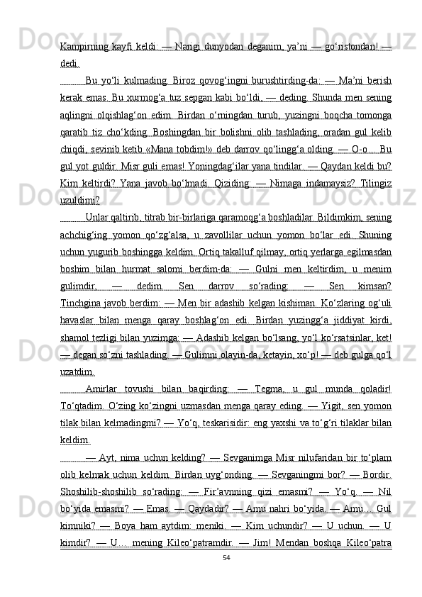Kampirning   kayfi   keldi:   —   Narigi   dunyodan   deganim,  ya’ni   —  go‘ristondan!   —
dedi.
                 Bu   yo‘li   kulmading.   Biroz   qovog‘ingni   burushtirding-da:   —   Ma’ni   berish   
kerak emas. Bu xurmog‘a tuz sepgan kabi  bo‘ldi, — deding. Shunda men sening
aqlingni   olqishlag‘on   edim.   Birdan   o‘rningdan   turub,   yuzingni   boqcha   tomonga
qaratib   tiz   cho‘kding.   Boshingdan   bir   bolishni   olib   tashlading,   oradan   gul   kelib
chiqdi, sevinib ketib «Mana tobdim!» deb darrov qo‘lingg‘a olding. — O-o… Bu
gul yot guldir. Misr guli emas! Yoningdag‘ilar yana tindilar. — Qaydan keldi bu?
Kim   keltirdi?   Yana   javob   bo‘lmadi.   Qiziding:   —   Nimaga   indamaysiz?   Tilingiz
uzuldimi?
                 Unlar qaltirib, titrab bir-birlariga qaramoqg‘a boshladilar. Bildimkim, sening   
achchig‘ing   yomon   qo‘zg‘alsa,   u   zavollilar   uchun   yomon   bo‘lar   edi.   Shuning
uchun yugurib boshingga keldim. Ortiq takalluf qilmay, ortiq yerlarga egilmasdan
boshim   bilan   hurmat   salomi   berdim-da:   —   Gulni   men   keltirdim,   u   menim
gulimdir,   —   dedim.   Sen   darrov   so‘rading:   —   Sen   kimsan?
Tinchgina   javob   berdim:   —   Men   bir   adashib   kelgan   kishiman.   Ko‘zlaring   og‘uli
havaslar   bilan   menga   qaray   boshlag‘on   edi.   Birdan   yuzingg‘a   jiddiyat   kirdi,
shamol tezligi bilan yuzimga: — Adashib kelgan bo‘lsang, yo‘l ko‘rsatsinlar, ket!
— degan so‘zni tashlading. — Gulimni olayin-da, ketayin, xo‘p! — deb gulga qo‘l
uzatdim.
                 Amirlar   tovushi   bilan   baqirding:   —   Tegma,   u   gul   munda   qoladir!   
To‘qtadim. O‘zing  ko‘zingni   uzmasdan  menga  qaray eding.  — Yigit,  sen  yomon
tilak bilan kelmadingmi? — Yo‘q, teskarisidir: eng yaxshi va to‘g‘ri tilaklar bilan
keldim.
                 —   Ayt,   nima   uchun   kelding?   —   Sevganimga   Misr   nilufaridan   bir   to‘plam   
olib   kelmak   uchun   keldim.   Birdan   uyg‘onding.   —   Sevganingmi   bor?   —   Bordir.
Shoshilib-shoshilib   so‘rading:   —   Fir’avnning   qizi   emasmi?   —   Yo‘q.   —   Nil
bo‘yida  emasmi?  —  Emas.  —  Qaydadir?  —  Amu  nahri  bo‘yida.  —  Amu…  Gul
kimniki?   —   Boya   ham   aytdim:   meniki.   —   Kim   uchundir?   —   U   uchun.   —   U
kimdir?   —   U…   mening   Kileo‘patramdir.   —   Jim!   Mendan   boshqa   Kileo‘patra
54 