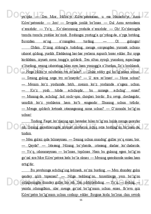 yo‘qdir.   —   Sen   Misr,   Nilbo‘yi   Kileo‘patrasisan,   u   esa   Hazarbo‘yi,   Amu
Kileo‘patrasidir.   —   Jim!   —   Sevgida   jimlik   bo‘lmas.   —   Gul   Amu   suvindami
o‘smishdir.   —   Yo‘q…   Ko‘zlarimning   yoshida   o‘smishdir.   —   Oh!   Ko‘zlaringda
tomchi-tomchi   yoshlar   ko‘rindi.   Boshingni   yostiqg‘a   qo‘yding-da,   o‘yga   botding.
Birozdan   so‘ng   o‘rningdan   turding.   —   Ol   gulingni!
                 Oldim.   O‘zing   oldimg‘a   tushding,   menga   «orqangdan   yurmak   uchun»   
ishorat   qilding,   yurdik.   Etaklaring   har-har   yerlarni   supurib   borar   edilar.   Bir   uyga
kirdikkim,   ziynati   meni   tongg‘a   qoldirdi.   Sen   oltun   oyoqli   yumshoq   supachaga
o‘lturding; sening ishorating bilan men ham yoningg‘a o‘lturdim. So‘z boshlandi.
—  Nega   Nilbo‘yi   nilufarlari   tez   so‘lalar?   —  Unlar   oddiy   gul   bo‘lg‘onlari   uchun.
—   Sening   guling   nega   tez   so‘lmaydir?   —   U   sira   so‘lmas!   —   Nima   uchun?
—   Menim   ko‘z   yoshimda   bitib,   menim   ko‘z   yoshimda   o‘sgani   uchun.
—   Ko‘z   yosh   tubda   achchiqdir,   bu   nimaga   achchig‘   emas?
—   Muning-da,   achchig‘   hid   soch¬qon   choqlari   bordir.   Bu   sevgi   chechagidir,
umidlik   ko‘z   yoshlarini   ham   ko‘b   emgandir.   Shuning   uchun   totlidir.
—   Menga   qoldirib   ketmak   istamaganing   nima   uchun?   —   O‘zimniki   bo‘lg‘on
uchun!
                 Tinding. Faqat, ko‘zlaring egri havaslar bilan to‘lg‘oni holda menga qaraylar   
edi.   Sening   qarashlaringda   xiyonat   olovlarini   ochiq   seza   boshlag‘on   bo‘lsam-da,
tindim.
— Men gulsiz qola bilmayman. — Sening uchun mundog‘ gullar yo‘q emas, bor.
—   Qayda?   —   Istasang   Nilning   bo‘ylarida,   istasang   shahar   ko‘chalarida.
—   Yo‘q,   ishonmayman   —   bo‘lmas,   topilmas.      Ham   bu   gulning   egasi   bo‘lg‘on   
go‘zal sira Misr Kileo‘patrasi kabi bo‘la olmas. — Mening qarashimda undan ham
ortig‘dir.
                 Bu  javobimga  achchig‘ing  kelmadi,  so‘zni  burding:   —  Men   shunday  gulni   
qanday   qilib   topaman?   —   Nilga   tashlang‘on,   timsohlarga   yem   bo‘lg‘on
oshiqlaringda shunday gullar bor edi. Sen jiddiylashding: — Yo‘q, — deding, —
yaxshi   ishongilkim,   ular   menga   go‘zal   bo‘lg‘onim   uchun   emas,   fir’avn   qizi
Kileo‘patra   bo‘lg‘onim   uchun   «oshiq»   edilar.   Birgina   kishi   bo‘lsun   chin   sevish
55 