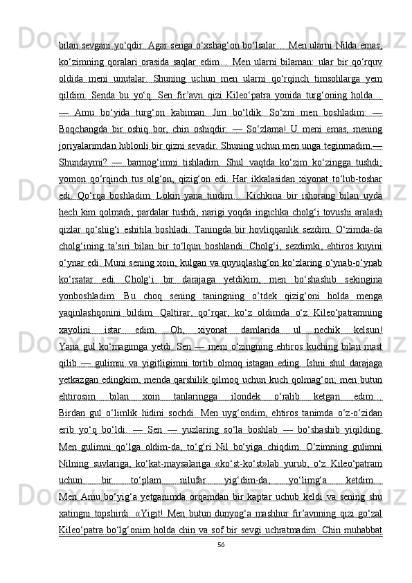 bilan sevgani yo‘qdir. Agar senga o‘xshag‘on bo‘lsalar… Men ularni Nilda emas,
ko‘zimning   qoralari   orasida   saqlar   edim…   Men   ularni   bilaman:   ular   bir   qo‘rquv
oldida   meni   unutalar.   Shuning   uchun   men   ularni   qo‘rqinch   timsohlarga   yem
qildim.   Senda   bu   yo‘q.   Sen   fir’avn   qizi   Kileo‘patra   yonida   turg‘oning   holda…
—   Amu   bo‘yida   turg‘on   kabiman.   Jim   bo‘ldik.   So‘zni   men   boshladim:   —
Boqchangda   bir   oshiq   bor,   chin   oshiqdir.   —   So‘zlama!   U   meni   emas,   mening
joriyalarimdan lublonli bir qizni sevadir. Shuning uchun men unga teginmadim.—
Shundaymi?   —   barmog‘imni   tishladim.   Shul   vaqtda   ko‘zim   ko‘zingga   tushdi;
yomon   qo‘rqinch   tus   olg‘on,   qizig‘on   edi.   Har   ikkalasidan   xiyonat   to‘lub-toshar
edi.   Qo‘rqa   boshladim.   Lokin   yana   tindim…   Kichkina   bir   ishorang   bilan   uyda
hech   kim   qolmadi;   pardalar   tushdi,   narigi   yoqda   ingichka   cholg‘i   tovushi   aralash
qizlar   qo‘shig‘i   eshitila   boshladi.   Taningda   bir   hovliqqanlik   sezdim.   O‘zimda-da
cholg‘ining   ta’siri   bilan   bir   to‘lqun   boshlandi.   Cholg‘i,   sezdimki,   ehtiros   kuyini
o‘ynar edi. Muni sening xoin, kulgan va quyuqlashg‘on ko‘zlaring o‘ynab-o‘ynab
ko‘rsatar   edi.   Cholg‘i   bir   darajaga   yetdikim,   men   bo‘shashib   sekingina
yonboshladim.   Bu   choq   sening   taningning   o‘tdek   qizig‘oni   holda   menga
yaqinlashqonini   bildim.   Qaltirar,   qo‘rqar,   ko‘z   oldimda   o‘z   Kileo‘patramning
xayolini   istar   edim.   Oh,   xiyonat   damlarida   ul   nechik   kelsun!
Yana   gul   ko‘magimga   yetdi.   Sen   —   meni   o‘zingning   ehtiros   kuching   bilan   mast
qilib   —   gulimni   va   yigitligimni   tortib   olmoq   istagan   eding.   Ishni   shul   darajaga
yetkazgan   edingkim,   menda   qarshilik   qilmoq   uchun   kuch   qolmag‘on;   men   butun
ehtirosim   bilan   xoin   tanlaringga   ilondek   o‘ralib   ketgan   edim…
Birdan   gul   o‘limlik   hidini   sochdi.   Men   uyg‘ondim,   ehtiros   tanimda   o‘z-o‘zidan
erib   yo‘q   bo‘ldi.   —   Sen   —   yuzlaring   so‘la   boshlab   —   bo‘shashib   yiqilding.
Men   gulimni   qo‘lga   oldim-da,   to‘g‘ri   Nil   bo‘yiga   chiqdim.   O‘zimning   gulimni
Nilning   suvlariga,   ko‘kat-maysalariga   «ko‘st-ko‘st»lab   yurub,   o‘z   Kileo‘patram
uchun   bir   to‘plam   nilufar   yig‘dim-da,   yo‘limg‘a   ketdim…
Men   Amu   bo‘yig‘a   yetganimda   orqamdan   bir   kaptar   uchub   keldi   va   sening   shu
xatingni   topshirdi:   «Yigit!   Men   butun   dunyog‘a   mashhur   fir’avnning   qizi   go‘zal
Kileo‘patra   bo‘lg‘onim   holda   chin  va   sof   bir   sevgi   uchratmadim.   Chin   muhabbat
56 