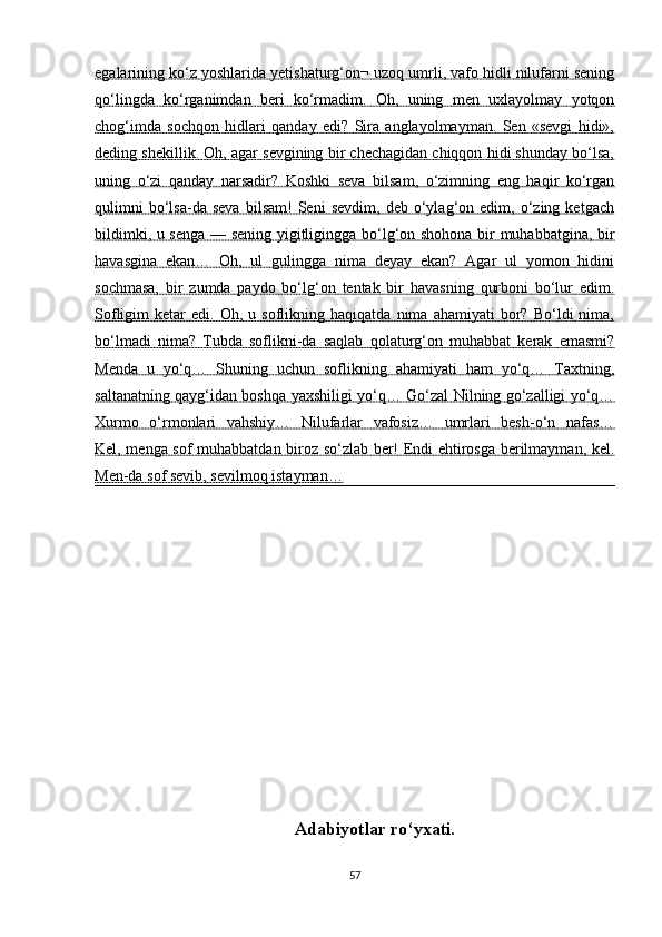 egalarining ko‘z yoshlarida yetishaturg‘on¬ uzoq umrli, vafo hidli nilufarni sening
qo‘lingda   ko‘rganimdan   beri   ko‘rmadim.   Oh,   uning   men   uxlayolmay   yotqon
chog‘imda   sochqon   hidlari   qanday   edi?   Sira   anglayolmayman.   Sen   «sevgi   hidi»,
deding shekillik. Oh, agar sevgining bir chechagidan chiqqon hidi shunday bo‘lsa,
uning   o‘zi   qanday   narsadir?   Koshki   seva   bilsam,   o‘zimning   eng   haqir   ko‘rgan
qulimni   bo‘lsa-da  seva   bilsam!   Seni   sevdim,   deb  o‘ylag‘on  edim,   o‘zing   ketgach
bildimki, u senga — sening yigitligingga bo‘lg‘on shohona bir muhabbatgina, bir
havasgina   ekan…   Oh,   ul   gulingga   nima   deyay   ekan?   Agar   ul   yomon   hidini
sochmasa,   bir   zumda   paydo   bo‘lg‘on   tentak   bir   havasning   qurboni   bo‘lur   edim.
Sofligim   ketar   edi.  Oh,   u  soflikning   haqiqatda   nima   ahamiyati   bor?   Bo‘ldi   nima,
bo‘lmadi   nima?   Tubda   soflikni-da   saqlab   qolaturg‘on   muhabbat   kerak   emasmi?
Menda   u   yo‘q…   Shuning   uchun   soflikning   ahamiyati   ham   yo‘q…   Taxtning,
saltanatning qayg‘idan boshqa yaxshiligi yo‘q… Go‘zal Nilning go‘zalligi yo‘q…
Xurmo   o‘rmonlari   vahshiy…   Nilufarlar   vafosiz…   umrlari   besh-o‘n   nafas…
Kel, menga sof muhabbatdan biroz so‘zlab ber! Endi ehtirosga berilmayman, kel.
Men-da sof sevib, sevilmoq istayman…
Adabiyotlar ro‘yxati.
57 