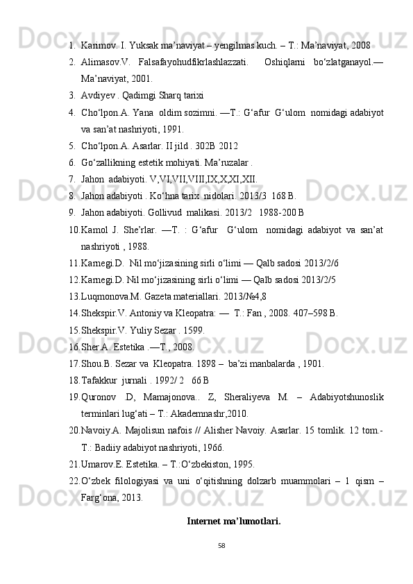 1. Karimov. I. Yuksak ma’naviyat – yengilmas kuch. – T.: Ma’naviyat, 2008
2. Alimasov.V.   Falsafayohudfikrlashlazzati.     Oshiqlarni   bo‘zlatganayol.––
Ma’naviyat, 2001.
3. Avdiyev  .  Qadimgi   Sharq   tarixi
4. Cho ‘ lpon . A .  Yana     oldim   sozimni . –– T .:  G ‘ afur     G ‘ ulom     nomidagi   adabiyot
va   san ’ at   nashriyoti , 1991.
5. Cho ‘ lpon . A .  Asarlar .  II   jild  . 302 B  2012 
6. Go‘zallikning estetik mohiyati. Ma’ruzalar .
7. Jahon  adabiyoti. V,VI,VII,VIII,IX,X,XI,XII.
8. Jahon adabiyoti . Ko‘hna tarix  nidolari.  2013/3  168 B.
9. Jahon adabiyoti. Gollivud  malikasi. 2013/2   1988-200 B
10. Kamol   J.   She’rlar.   ––T.   :   G‘afur     G‘ulom     nomidagi   adabiyot   va   san’at
nashriyoti , 1988.
11. Karnegi.D.  Nil mo‘jizasining sirli o‘limi –– Qalb sadosi 2013/2/6
12. Karnegi.D. Nil mo‘jizasining sirli o‘limi –– Qalb sadosi 2013/2/5
13. Luqmonova.M. Gazeta materiallari. 2013/№4,8
14. Shekspir.V. Antoniy va Kleopatra: ––  T.: Fan , 2008.  407–598 B.
15. Shekspir.V. Yuliy Sezar . 1599.  
16. Sher.A. Estetika .––T., 2008.
17. Shou.B. Sezar va  Kleopatra.  1898 –  ba’zi manbalarda , 1901.
18. Tafakkur  jurnali . 1992/ 2   66 B 
19. Q uronov   .D,   Mamajonova..   Z,   Sheraliyeva   M.   –   Adabiyotshunoslik
terminlari lu g‘ ati – T.: Akademnashr,2010.
20. Navoiy.A.  Majolisun  nafois  //   Alisher   Navoiy. Asarlar.  15 tomlik. 12  tom.-
T.: Badiiy adabiyot nashriyoti, 1966.
21. Umarov.E. Estetika. – T.: O‘ zbekiston, 1995.
22. O‘ zbek   filologiyasi   va   uni   o‘q itishning   dolzarb   muammolari   –   1   q ism   –
Far g‘ ona, 2013.
Internet ma’lumotlari.
58 