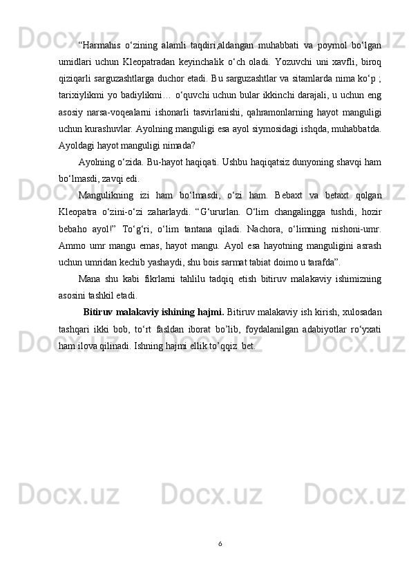 “Harmahis   o‘zining   alamli   taqdiri,aldangan   muhabbati   va   poymol   bo‘lgan
umidlari   uchun   Kleopatradan   keyinchalik   o‘ch   oladi.   Yozuvchi   uni   xavfli,   biroq
qiziqarli sarguzashtlarga duchor etadi. Bu sarguzashtlar va sitamlarda nima ko‘p ;
tarixiylikmi yo badiylikmi… o‘quvchi uchun bular ikkinchi darajali, u uchun eng
asosiy   narsa-voqealarni   ishonarli   tasvirlanishi,   qahramonlarning   hayot   manguligi
uchun kurashuvlar. Ayolning manguligi esa ayol siymosidagi ishqda, muhabbatda.
Ayoldagi hayot manguligi nimada?
Ayolning o‘zida. Bu-hayot haqiqati. Ushbu haqiqatsiz dunyoning shavqi ham
bo‘lmasdi, zavqi edi.
Mangulikning   izi   ham   bo‘lmasdi,   o‘zi   ham.   Bebaxt   va   betaxt   qolgan
Kleopatra   o‘zini-o‘zi   zaharlaydi.   “G‘ururlan.   O‘lim   changalingga   tushdi,   hozir
bebaho   ayol!”   To‘g‘ri,   o‘lim   tantana   qiladi.   Nachora,   o‘limning   nishoni-umr.
Ammo   umr   mangu   emas,   hayot   mangu.   Ayol   esa   hayotning   manguligini   asrash
uchun umridan kechib yashaydi, shu bois sarmat tabiat doimo u tarafda”.
Mana   shu   kabi   fikrlarni   tahlilu   tadqiq   etish   bitiruv   malakaviy   ishimizning
asosini tashkil etadi.
Bitiruv malakaviy ishining hajmi.   Bitiruv malakaviy ish kirish, xulosadan
tashqari   ikki   bob,   tо‘rt   fasldan   iborat   bo’lib,   foydalanilgan   adabiyotlar   rо‘yxati
ham ilova qilinadi. Ishning hajmi  ellik to’qqiz  bet .
6 