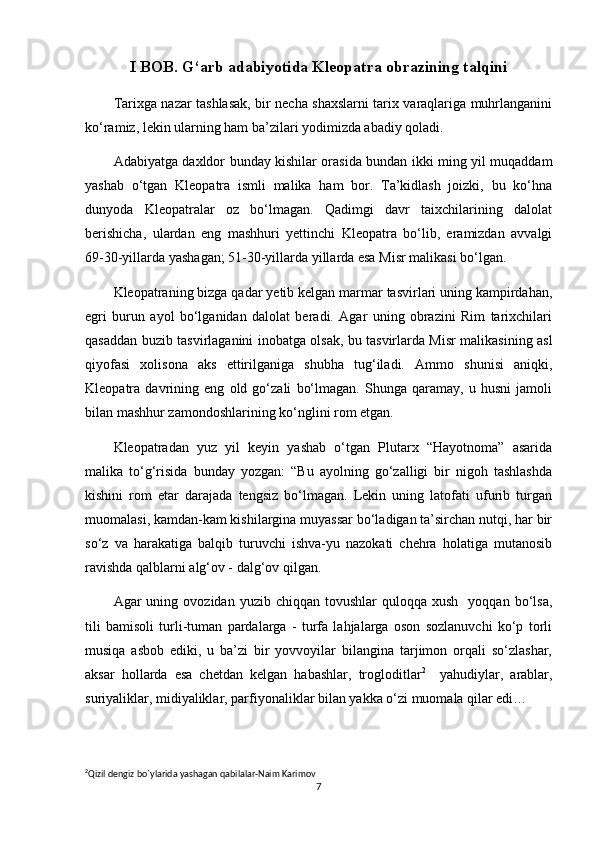 I BOB. G‘arb adabiyotida Kleopatra obrazining talqini
Tarixga nazar tashlasak, bir necha shaxslarni tarix varaqlariga muhrlanganini
ko‘ramiz, lekin ularning ham ba’zilari yodimizda abadiy qoladi.
Adabiyatga daxldor bunday kishilar orasida bundan ikki ming yil muqaddam
yashab   o‘tgan   Kleopatra   ismli   malika   ham   bor.   Ta’kidlash   joizki,   bu   ko‘hna
dunyoda   Kleopatralar   oz   bo‘lmagan.   Qadimgi   davr   taixchilarining   dalolat
berishicha,   ulardan   eng   mashhuri   yettinchi   Kleopatra   bo‘lib,   eramizdan   avvalgi
69-30-yillarda yashagan; 51-30-yillarda yillarda esa Misr malikasi bo‘lgan.
Kleopatraning bizga qadar yetib kelgan marmar tasvirlari uning kampirdahan,
egri   burun   ayol   bo‘lganidan   dalolat   beradi.   Agar   uning   obrazini   Rim   tarixchilari
qasaddan buzib tasvirlaganini inobatga olsak, bu tasvirlarda Misr malikasining asl
qiyofasi   xolisona   aks   ettirilganiga   shubha   tug‘iladi.   Ammo   shunisi   aniqki,
Kleopatra   davrining   eng   old   go‘zali   bo‘lmagan.   Shunga   qaramay,   u   husni   jamoli
bilan mashhur zamondoshlarining ko‘nglini rom etgan.
Kleopatradan   yuz   yil   keyin   yashab   o‘tgan   Plutarx   “Hayotnoma”   asarida
malika   to‘g‘risida   bunday   yozgan:   “Bu   ayolning   go‘zalligi   bir   nigoh   tashlashda
kishini   rom   etar   darajada   tengsiz   bo‘lmagan.   Lekin   uning   latofati   ufurib   turgan
muomalasi, kamdan-kam kishilargina muyassar bo‘ladigan ta’sirchan nutqi, har bir
so‘z   va   harakatiga   balqib   turuvchi   ishva-yu   nazokati   chehra   holatiga   mutanosib
ravishda qalblarni alg‘ov - dalg‘ov qilgan.
Agar   uning  ovozidan  yuzib  chiqqan  tovushlar  quloqqa  xush     yoqqan  bo‘lsa,
tili   bamisoli   turli-tuman   pardalarga   -   turfa   lahjalarga   oson   sozlanuvchi   ko‘p   torli
musiqa   asbob   ediki,   u   ba’zi   bir   yovvoyilar   bilangina   tarjimon   orqali   so‘zlashar,
aksar   hollarda   esa   chetdan   kelgan   habashlar,   trogloditlar 2
    yahudiylar,   arablar,
suriyaliklar, midiyaliklar, parfiyonaliklar bilan yakka o‘zi muomala qilar edi…
2
Qizil   dengiz   bo ` ylarida   yashagan   qabilalar - Naim   Karimov  
7 