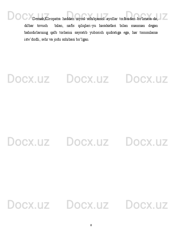 Demak,Kleopatra   haddan   ziyod   sohibjamol   ayollar   toifasidan   bo‘lmasa-da,
dilbar   tovush     bilan,   nafis   qiliqlari-yu   harakatlari   bilan   manman   degan
bahodirlarning   qalb   torlarini   sayratib   yuborish   qudratiga   ega,   har   tomonlama
iste’dodli, sehr va jodu sohibasi bo‘lgan.
8 