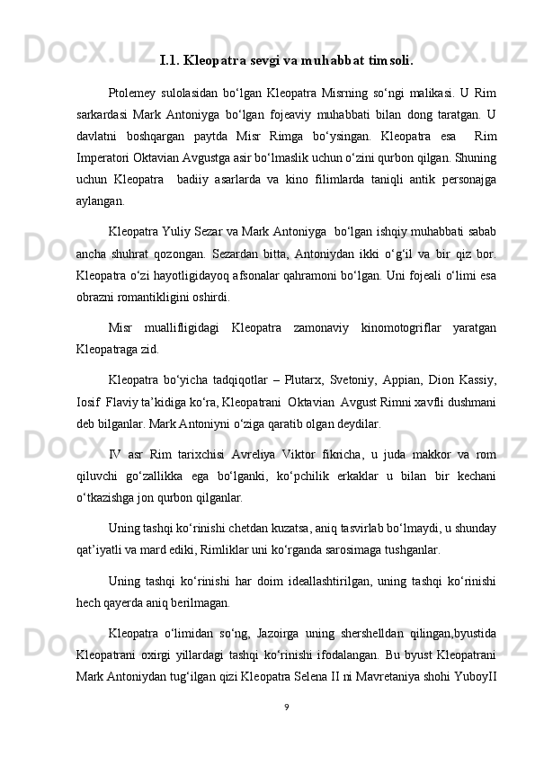 I.1.  Kleo patra sevgi va muhabbat timsoli.
Ptolemey   sulolasidan   bo‘lgan   Kleopatra   Misrning   so‘ngi   malikasi.   U   Rim
sarkardasi   Mark   Antoniyga   bo‘lgan   fojeaviy   muhabbati   bilan   dong   taratgan.   U
davlatni   boshqargan   paytda   Misr   Rimga   bo‘ysingan.   Kleopatra   esa     Rim
Imperatori Oktavian Avgustga asir bo‘lmaslik uchun o‘zini qurbon qilgan. Shuning
uchun   Kleopatra     badiiy   asarlarda   va   kino   filimlarda   taniqli   antik   personajga
aylangan.
Kleopatra Yuliy Sezar va Mark Antoniyga   bo‘lgan ishqiy muhabbati sabab
ancha   shuhrat   qozongan.   Sezardan   bitta,   Antoniydan   ikki   o‘g‘il   va   bir   qiz   bor.
Kleopatra o‘zi hayotligidayoq afsonalar qahramoni bo‘lgan. Uni fojeali o‘limi esa
obrazni romantikligini oshirdi.
Misr   muallifligidagi   Kleopatra   zamonaviy   kinomotogriflar   yaratgan
Kleopatraga zid.
Kleopatra   bo‘yicha   tadqiqotlar   –   Plutarx,   Svetoniy,   Appian,   Dion   Kassiy,
Iosif  Flaviy ta’kidiga ko‘ra, Kleopatrani  Oktavian  Avgust Rimni xavfli dushmani
deb bilganlar. Mark Antoniyni o‘ziga qaratib olgan deydilar.
IV   asr   Rim   tarixchisi   Avreliya   Viktor   fikricha,   u   juda   makkor   va   rom
qiluvchi   go‘zallikka   ega   bo‘lganki,   ko‘pchilik   erkaklar   u   bilan   bir   kechani
o‘tkazishga jon qurbon qilganlar.
Uning tashqi ko‘rinishi chetdan kuzatsa, aniq tasvirlab bo‘lmaydi, u shunday
qat’iyatli va mard ediki, Rimliklar uni ko‘rganda sarosimaga tushganlar.
Uning   tashqi   ko‘rinishi   har   doim   ideallashtirilgan,   uning   tashqi   ko‘rinishi
hech qayerda aniq berilmagan.
Kleopatra   o‘limidan   so‘ng,   Jazoirga   uning   shershelldan   qilingan,byustida
Kleopatrani   oxirgi   yillardagi   tashqi   ko‘rinishi   ifodalangan.   Bu   byust   Kleopatrani
Mark Antoniydan tug‘ilgan qizi Kleopatra Selena II ni Mavretaniya shohi YuboyII
9 