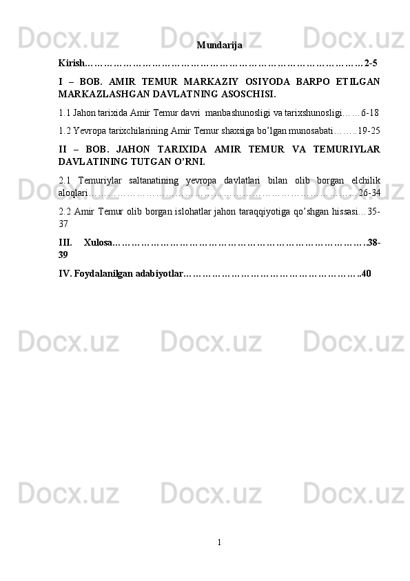 Mundarija
Kirish……………………………………………………………………………2-5
I   –   BOB.   AMIR   TEMUR   MARKAZIY   OSIYODA   BARPO   ETILGAN
MARKAZLASHGAN DAVLATNING ASOSCHISI.
1.1 Jahon tarixida  Amir Temur davri   manbashunosligi va tarixshunosligi……6-18
1.2 Yevropa tarixchilarining Amir Temur shaxsiga bo’lgan munosabati……..19-25
II   –   BOB.   JAHON   TARIXIDA   AMIR   TEMUR   VA   TEMURIYLAR
DAVLATINING TUTGAN O’RNI.
2.1   Temuriylar   saltanatining   yevropa   davlatlari   bilan   olib   borgan   elchilik
aloqlari…………………………………………………………………………26-34
2.2 Amir  Temur  olib borgan islohatlar  jahon taraqqiyotiga qo’shgan hissasi…35-
37
III.   Xulosa……………………………………………………………………..38-
39
IV. Foydalanilgan adabiyotlar………………………………………………..40
1 