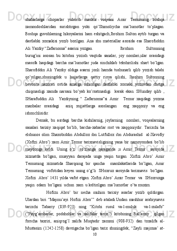 shaharlarga   choparlar   yuborib   maskur   voqeani   Amir   Temurning   boshqa
zamondoshlaridan   surishtirgan   yoki   qo’Shimoliycha   ma’lumotlar   to’plagan.
Boshqa   guvohlarning   hikoyalarini   ham   eshitgach,Ibrohim   Sulton   aytib   turgan   va
dastlabki   xomakisi   yozib   borilgan.   Ana   shu   materiallar   asosida   esa   Sharofuddin
Ali Yazdiy “Zafarnoma” asarini yozgan.  Ibrohim   Sultonning
burug’ini   asosan   bu   kitobni   yozish   vaqtida   sanalar,   joy   nomlari,ular   orasidagi
masofa   haqidagi   barcha   ma’lumotlar   juda   sinchiklab   tekshirilishi   shart   bo’lgan.
Sharofiddin   Ali   Yazdiy   oldiga   asarni   jonli   hamda   tushunarli   qilib   yozish   talabi
qo’yilgan,shuningdek   u   hujjatlarga   qattiy   rioya   qilishi,   Ibrohim   Sultonning
bevosita   nazorati   ostida   amalga   oshirilgan   dastlabki   xomaki   yozuvdan   chetga
chiqmasligi   xamda   narsani   bo’yab   ko’rsatmasligi     kerak   ekan.   SHunday   qilib   ,
SHarafuddin   Ali     Yazdiyning   “   Zafarnoma”si   Amir     Temur   xaqidagi   yozma
manbalar   orasidagi     aniq   xujjattlarga   asoslangan     eng   xaqqoniy   va   eng
ishonchlisidir.
Demak,   bu   asrdagi   barcha   kishilarnig,   joylarning     nomlari,   voqealarning
sanalari   tarixiy   xaqiqat   bo’lib,   barcha-xabarlar   rost   va   xaqqoniydir.   Tarixchi   ba
elshunos   olim   Shaxobiddin   Abdullox   ibn   Lutfullox   ibn   Abdurashid     al-Xavofiy
(Xofizi   Abro’)   xam   Amir   Temur   tarixnavisligining   yana   bir   namoyondasi   bo’lib
maydonga   keldi.   Uning   o’z     so’zlariga   qaraganda   ,u   Amir   Temur     saroyida
xizmatda   bo’lgan,   muayyan   darajada   unga   yaqin   turgan.   Xofizi   Abro’   Amir
Temurning   xizmatida   Sharqning   bir   qancha     mamlakatlarida   bo’lgan,   Amir
Temurning    vofotidan   keyen   uning  o’g’li     SHoxrux  saroyida   tarixnavis     bo’lgan.
Xofizi   Abro’ 1431 yilda vafot etgan. Xofizi Abro’ Amir Temur   va   SHoxruxga
yaqin  odam  bo’lgani  uchun  xam  u keltirilgan  ma’lumotlar  o’ta muxim.
Hofizu   Abro’   bir   necha   muhim   tarixiy   asarlar   yozib   qoldirgan.
Ulardan   biri   “Majmu’ayi   Hofizi   Abro’”   deb   ataladi.Undan   mashhur   arabiynavis
tarixchi   Tabariy   (839-923)   ning   “Kitobi   rusul   va-l-muluk     va-l-xulafo”
(“Payg’ambarlar,   podshohlar   va   xalifalar   tarixi”)   kitobining   Bal’amiy     qilgan
forscha   taxriri,   aniqrog’I   xalifa   Muqtadir   zamoni   (908-932)   dan   toxalifa   al-
Mustasim   (1242-1258)   davrigacha   bo’lgan   tarix   shuningdek,   “Zayli   majmua’   at-
10 