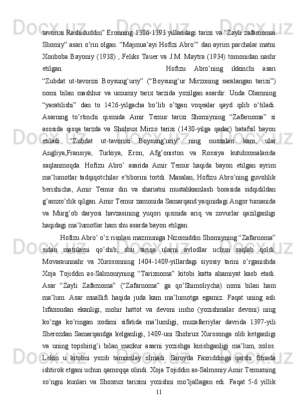 tavorixi Rashiduddin” Eronning 1306-1393 yillaridagi tarixi va “Zayli zafarnomai
Shomiy” asari o’rin olgan. “Majmua’ayi Hofizi Abro’” dan ayrim parchalar matni
Xonboba  Bayoniy   (1938)   ,  Feliks  Tauer  va   J.M.   Maytra  (1934)  tomonidan  nashr
etilgan. Hofizu   Abro’ning   ikkinchi   asari
“Zubdat   ut-tavorixi   Boysung’uriy”   (“Boysung’ur   Mirzoning   saralangan   tarixi”)
nomi   bilan   mashhur   va   umumiy   tarix   tarzida   yozilgan   asardir.   Unda   Olamning
“yaratilishi”   dan   to   1426-yilgacha   bo’lib   o’tgan   voqealar   qayd   qilib   o’tiladi.
Asarning   to’rtinchi   qismida   Amir   Temur   tarixi   Shomiyning   “Zafarnoma”   si
asosida   qisqa   tarzda   va   Shohrux   Mirzo   tarixi   (1430-yilga   qadar)   batafsil   bayon
etiladi.   “Zubdat   ut-tavorixi   Boysung’uriy”   ning   nusxalari   kam,   ular
Angliya,Fransiya,   Turkiya,   Eron,   Afg’oniston   va   Rossiya   kutubxonalarida
saqlanmoqda.   Hofizu   Abro’   asarida   Amir   Temur   haqida   bayon   etilgan   ayrim
ma’lumotlar   tadqiqotchilar   e’tiborini   tortdi.   Masalan,   Hofizu   Abro’ning   guvohlik
berishicha,   Amir   Temur   din   va   shariatni   mustahkamlash   borasida   sidqidildan
g’amxo’rlik qilgan. Amir Temur zamonida Samarqand yaqinidagi Angor tumanida
va   Murg’ob   daryosi   havzasining   yuqori   qismida   ariq   va   zovurlar   qazilganligi
haqidagi ma’lumotlar ham shu asarda bayon etilgan.
Hofizu Abro’ o’z risolasi mazmuniga Nizomiddin Shomiyning “Zafarnoma”
sidan   matnlarni   qo’shib,   shu   tariqa   ularni   avlodlar   uchun   saqlab   qoldi.
Movaraunnahr   va   Xurosonning   1404-1409-yillardagi   siyosiy   tarini   o’rganishda
Xoja   Tojiddin   as-Salmoniyning   “Tarixnoma”   kitobi   katta   ahamiyat   kasb   etadi.
Asar   “Zayli   Zafarnoma”   (“Zafarnoma”   ga   qo’Shimoliycha)   nomi   bilan   ham
ma’lum.   Asar   muallifi   haqida   juda   kam   ma’lumotga   egamiz.   Faqat   uning   asli
Isfaxondan   ekanligi,   mohir   hattot   va   devoni   insho   (yozishmalar   devoni)   ning
ko’zga   ko’ringan   xodimi   sifatida   ma’lumligi,   muzafarriylar   davrida   1397-yili
Sherozdan   Samarqandga   kelganligi,   1409-uni   Shohrux   Xurosonga   olib   ketganligi
va   uning   topshirig’i   bilan   mazkur   asarni   yozishga   kirishganligi   ma’lum,   xolos.
Lekin   u   kitobni   yozib   tamomlay   olmadi.   Saroyda   Faxriddinga   qarshi   fitnada
ishtirok etgani uchun qamoqqa olindi. Xoja Tojiddin as-Salmoniy Amir Temurning
so’ngni   kunlari   va   Shoxrux   tarixini   yozishni   mo’ljallagan   edi.   Faqat   5-6   yillik
11 