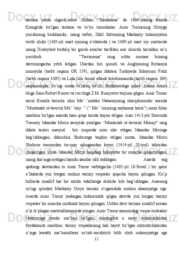 tarixini   yozib   ulgardi,xolos.   Xullas,   “Tarixnoma”   da   1404-yilning   kuzida
Konigilda   bo’lgan   tantana   va   to’yu   tomoshalar,   Amir   Temurning   Xitoyga
yurishining   boshlanishi,   uning   vafoti,   Xalil   Sultonning   Markaziy   hokimiyatini
tortib   olishi   (1405-yil   mart   oyining   o’rtalarida   )   va   1409-yil   mart   oyi   oxirlarida
uning   Xudoydod   boshliq   bir   guruh   amirlar   tarifidan   asir   olinishi   tarixidan   so’z
yuritiladi.  “Tarixnoma”   ning   uchta   nusxasi   bizning
davrimizgacha   yetib   kelgan.   Ulardan   biri   qusurli   va   Angliyaning   Britaniya
muzeyida   (tartib   raqami   OR   159),   qolgan   ikkitasi   Turkiyada   Sulaymon   Fotih
(tartib raqami 4305) va Lola Iola Ismoil afandi kutubxonasida (tartib raqami 304)
saqlanmoqda.   So’ngi   nusxa   to’laroq   bo’lib,   foydalanishga   qulay.   Asarni   nemis
tiliga Gans Robert Remer va rus tiliga Z.M. Buniyotov tarjima qilgan. Amir Temur
tarixi   Eronlik   tarixchi   olim   Mo’   ‘iniddin   Natanziyning   sharqshunoslar   orasida
“Muntaxab ut-tavirixi Mo’ ‘iniy   ” (“ Mo’ ‘iniyning saylanma tarixi”) nomi bilan
mashhur bo’lgan asarida ham qisqa tarzda bayon etilgan. Asar 1413-yili Sherozda
Temuriy   Iskandar   Mirzo   saroyida   yozilgan.   “Muntaxab   ut-tavorixi   Muiniy”   ning
ikkita   taxriri   mavjud:     biri   yuqorida   nimi   zikr   etilgan   Iskandar   Mirzoga
bag’ishlangan,   ikkinchisi   Shohruxga   taqdim   etilgan   nusxa,   Iskandar   Mirzo
Shohrux   tomonidan   tor-mor   qilinganidan   keyin   (1414-yil   20-iyul)   tahrirdan
chiqarilgan.   Unda   Iskandar   Mirzo   haqidagi   hikoyatlar   bir   muncha   qisqartirilgan,
uning sha’niga aytilgan hamdu sanolar olib tashlagan. Asarda   eng
qadimgi   davrlardan   to   Amir   Temur   vafotigacha   (1405-yil   18-fevral   )   bir   qator
o’lkalarda   yuz   bergan   muhim   tarixiy   voqealar   qiqacha   bayon   qilingan.   Ko’p
hollarda   muallif   har   bir   sulola   vakillariga   alohida   bob   bag’ishlagan.   Asarning
so’ngi   qismlari   Markaziy   Osiyo   tarixini   o’rganishda   muhim   ahamiyatga   ega.
Asarda   Amir   Temur   yashagan   hukmronlik   qilgan   davrda   yuz   bergan   tarixiy
voqealar bir muncha mufassal bayon qilingan. Ushbu davr tarixini muallif asosan
o’zi to’plagan materiallarasosida yozgan. Amir Temur zamonidagi voqea-hodisalar
Natanziyga   yaxshi   ma’lum   bo’lgan,   shuningdek   u   saroy   solnomalaridan
foydalanish   mashhur,   tarixiy   voqealarning   hali   hayot   bo’lgan   ishtirokchilaridan
o’ziga   kerakli   ma’lumotlarni   so’rab-surishtirib   bilib   olish   imkoniyatiga   ega
12 