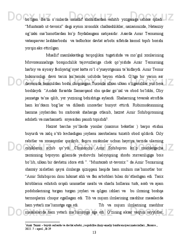 bo’lgan.   Ba’zi   o’rinlarda   muallif   shohidlardan   eshitib   yozganiga   ishora   qiladi.
“Muntaxab  ut-tavorix”  dagi   ayrim   xronolik  chalkashliklar, nazarimizda,  Natanziy
og’zaki   ma’lumotlardan   ko’p   foydalangani   natijasidir.   Asarda   Amir   Temurning
vatanparvar   lashkarboshi     va   tadbirkor   davlat   arbobi   sifatida   kamol   topib   borishi
yorqin aks ettirilgan. 
Muallif   mamlakatdagi   tarqoqlikni   tugatishda   va   mo’gul   xonlarining
Movoraunnahrga   bosqinchilik   tajovuzlariga   chek   qo’yishda   Amir   Temurning
harbiy va siyosiy faoliyatig’oyat katta ro’l o’ynayotganini ta’kidlaydi. Amir Temur
hukmronligi   davri   tarixi   ko’tarinki   uslubda   bayon   etiladi.   O’tga   bir   yarim   asr
davomida tanazuldan boshi chiqmagan Turonda ulkan ulkan o’zgarishlar yuz bera
boshlaydi:   “Andak   fursatda   Samarqand   shu   qadar   go’zal   va   obod   bo’ldiki,   Oliy
jannatga   ta’na   qilib,  yer   yuzining   behishtiga   aylandi.   Shaharning   tevarak  atrofida
ham   ko’rkam   bog’lar   va   dilkash   imoratlar   bunyot   ettirdi.   Rubimuskunnning
hamma   joylaridan   bu   muborak   shaharga   otlanib,   hazrat   Amir   Sohibqironning
adolatli va marhamatli  soyasidan panoh topishdi 1
.
Hazrat   barcha   yo’llarda   yomlar   (maxsus   bekatlar   )   barpo   etishni
buyurdi   va   xalq   o’tib   kechadigan   joylarni   xarobalarni   tuzatib   obod   qildirdi.   Oily
rabitlar   va   xonaqoxlar   qurdirib,   faqiru   miskinlar   uchun   hayriya   tarzida   ularning
eshiklarini   ochib   qo’ydi.   Chunonchi   Amir   Sohibqiron   ko’p   muddatgacha
zaminning   bepoyon   gilamida   yashovchi   haloyiqning   shodu   xurramligiga   bois
bo’lib, ulkan bir davlatni idora etdi ”. “Muntaxab ut-tavorix ” da Amir Temurning
shaxsiy   xislatlari   qaysi   ilmlarga   qiziqqani   haqida   ham   muhim   ma’lumotlar   bor.
“Amir  Sohibqiron ilmu hikmat  ahli  va fan arboblari bilan do’stlashgan  edi. Tarix
kitoblarini   eshitish   orqali   ummatlar   nasibi   va   sharhi   hollarini   turk,   arab   va   ajam
podsholarining   turgan   turgan   joylari   va   qilgan   ishlari   va     bu   ilmning   boshqa
tarmoqlarini   chuqur   egallagan   edi.   Tib   va   nujum   ilmlarining   mashhur   masalarida
ham yetarli ma’lumotga ega edi.  Tib   va   nujum   ilmlarining   mashhur
masalalarida   ham   yetarli   ma’lumoyga   ega   edi.   O’zining   aksar   vaqtini   sayyidlar,
1
Amir Temur – buyuk sarkarda va davlat arbobi., respublika ilmiy-amaliy konferensiyasi materiallari., Buxoro., 
2022. 7 – aprel., B-29
13 