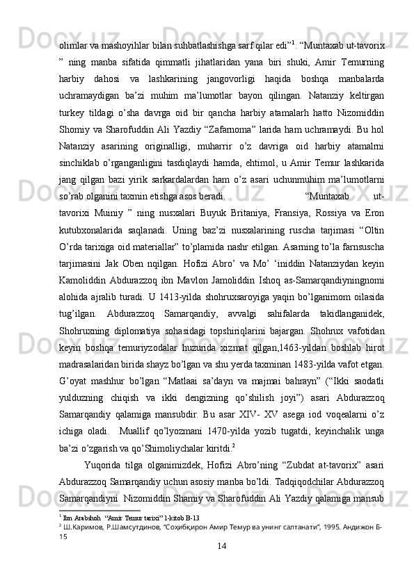 olimlar va mashoyihlar bilan suhbatlashishga sarf qilar edi” 1
. “Muntaxab ut-tavorix
”   ning   manba   sifatida   qimmatli   jihatlaridan   yana   biri   shuki,   Amir   Temurning
harbiy   dahosi   va   lashkarining   jangovorligi   haqida   boshqa   manbalarda
uchramaydigan   ba’zi   muhim   ma’lumotlar   bayon   qilingan.   Natanziy   keltirgan
turkey   tildagi   o’sha   davrga   oid   bir   qancha   harbiy   atamalarh   hatto   Nizomiddin
Shomiy  va  Sharofuddin Ali   Yazdiy “Zafarnoma” larida  ham  uchramaydi.  Bu  hol
Natanziy   asarining   originalligi,   muharrir   o’z   davriga   oid   harbiy   atamalrni
sinchiklab   o’rganganligini   tasdiqlaydi   hamda,   ehtimol,   u   Amir   Temur   lashkarida
jang   qilgan   bazi   yirik   sarkardalardan   ham   o’z   asari   uchunmuhim   ma’lumotlarni
so’rab olganini taxmin etishga asos beradi.  “Muntaxab   ut-
tavorixi   Muiniy   ”   ning   nusxalari   Buyuk   Britaniya,   Fransiya,   Rossiya   va   Eron
kutubxonalarida   saqlanadi.   Uning   baz’zi   nusxalarining   ruscha   tarjimasi   “Oltin
O’rda tarixiga oid materiallar” to’plamida nashr etilgan. Asarning to’la farnsuscha
tarjimasini   Jak   Oben   nqilgan.   Hofizi   Abro’   va   Mo’   ‘iniddin   Natanziydan   keyin
Kamoliddin   Abdurazzoq   ibn   Mavlon   Jamoliddin   Ishoq   as-Samarqandiyningnomi
alohida   ajralib   turadi.   U   1413-yilda   shohruxsaroyiga   yaqin   bo’lganimom   oilasida
tug’ilgan.   Abdurazzoq   Samarqandiy,   avvalgi   sahifalarda   takidlanganidek,
Shohruxning   diplomatiya   sohasidagi   topshiriqlarini   bajargan.   Shohrux   vafotidan
keyin   boshqa   temuriyzodalar   huzurida   xizmat   qilgan,1463-yildan   boshlab   hirot
madrasalaridan birida shayz bo’lgan va shu yerda taxminan 1483-yilda vafot etgan.
G’oyat   mashhur   bo’lgan   “Matlaai   sa’dayn   va   majmai   bahrayn”   (“Ikki   saodatli
yulduzning   chiqish   va   ikki   dengizning   qo’shilish   joyi”)   asari   Abdurazzoq
Samarqandiy   qalamiga   mansubdir.   Bu   asar   XIV-   XV   asega   iod   voqealarni   o’z
ichiga   oladi.     Muallif   qo’lyozmani   1470-yilda   yozib   tugatdi,   keyinchalik   unga
ba’zi o’zgarish va qo’Shimoliychalar kiritdi. 2
Yuqorida   tilga   olganimizdek,   Hofizi   Abro’ning   “Zubdat   at-tavorix”   asari
Abdurazzoq Samarqandiy uchun asosiy manba bo’ldi. Tadqiqodchilar Abdurazzoq
Samarqandiyni  Nizomiddin Shamiy va Sharofuddin Ali Yazdiy qalamiga mansub
1
  Ibn Arabshoh  “Amir Temur tarixi” 1-kitob  B-13
2
  Ш.Каримов, Р.Шамсутдинов, “Соҳибқирон Амир Темур ва унинг салтанати”, 1995. Андижон Б-
15
14 