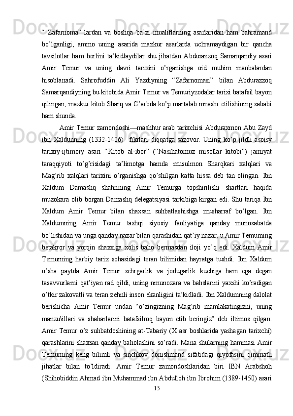 “   Zafarnoma”   lardan   va   boshqa   ba’zi   mualiflarning   asarlaridan   ham   bahramand
bo’lganligi,   ammo   uning   asarida   mazkur   asarlarda   uchramaydigan   bir   qancha
tavsilotlar   ham   borlini   ta’kidlaydilar   shu   jihatdan   Abdurazzoq   Samarqandiy   asari
Amir   Temur   va   uning   davri   tarixini   o’rganishga   oid   muhim   manbalardan
hisoblanadi.   Sahrofuddin   Ali   Yazdiyning   “Zafarnomasi”   bilan   Abdurazzoq
Samarqandiyning bu kitobida Amir Temur va Temuriyzodalar tarixi batafsil bayon
qilingan, mazkur kitob Sharq va G’arbda ko’p martalab mnashr etilishining sababi
ham shunda.
Amir Temur zamondoshi—mashhur  arab tarixchisi Abduraxmon Abu Zayd
ibn   Xaldunning   (1332-1406)     fikrlari   diqqatga   sazovor.   Uning   ko’p   jildli   asoisy
tarixiy-ijtimoiy   asari   “Kitob   al-ibor”   (“Nasihatomuz   misollar   kitobi”)   jamiyat
taraqqiyoti   to’g’risidagi   ta’limotga   hamda   musulmon   Sharqkari   xalqlari   va
Mag’rib   xalqlari   tarixini   o’rganishga   qo’shilgan   katta   hissa   deb   tan   olingan.   Ibn
Xaldum   Damashq   shahrining   Amir   Temurga   topshirilishi   shartlari   haqida
muzokara olib borgan Damashq  delegatsiyasi  tarkibiga kirgan edi. Shu tariqa Ibn
Xaldum   Amir   Temur   bilan   shaxsan   suhbatlashishga   musharraf   bo’lgan.   Ibn
Xaldumning   Amir   Temur   tashqi   siyosiy   faoliyatiga   qanday   munosabatda
bo’lishidan va unga qanday nazar bilan qarashidan qat’iy nazar, u Amir Temurning
betakror   va   yorqin   shaxsiga   xolis   baho   bermasdan   iloji   yo’q   edi.   Xaldum   Amir
Temurning   harbiy   tarix   sohasidagi   teran   bilimidan   hayratga   tushdi.   Ibn   Xaldum
o’sha   paytda   Amir   Temur   sehrgarlik   va   jodugarlik   kuchiga   ham   ega   degan
tasavvurlarni qat’iyan rad qildi, uning nmunozara va bahslarini yaxshi ko’radigan
o’tkir zakovatli va teran zehnli inson ekanligini ta’kidladi. Ibn Xaldumning dalolat
berishicha   Amir   Temur   undan   “o’zingizning   Mag’rib   mamlakatingizni,   uning
manzu\illari   va   shaharlarini   batafsilroq   bayon   etib   beringiz”   deb   iltimos   qilgan.
Amir  Temur o’z suhbatdoshining at-Tabariy (X asr  boshlarida yashagan  tarixchi)
qarashlarini shaxsan  qanday baholashini  so’radi. Mana  shularning hammasi  Amir
Temurning   keng   bilimli   va   sinchkov   donishmand   sifatidagi   qiyofasini   qimmatli
jihatlar   bilan   to’ldiradi.   Amir   Temur   zamondoshlaridan   biri   IBN   Arabshoh
(Shihobiddin Ahmad ibn Muhammad ibn Abdulloh ibn Ibrohim (1389-1450) asari
15 