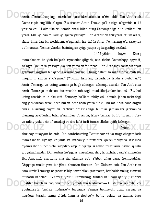 Amir   Temur   haqidagi   manbalar   qatoridan   alohida   o’rin   oldi.   Ibn   Arabshoh
Damashqda   tug’ilib   o’sgan.   Bu   shahar   Amir   Temur   qo’l   ostiga   o’tganida   u   12
yoshda edi. U aka-ukalari  hamda onasi  bilan birag Samarqandga olib ketiladi, bu
yerda 1401-yildan to 1408-yilgacha yashaydi. Ibn Arabshoh shu yerda ta’lim oladi,
shaqr   tillaridan   bir   nechtasini   o’rganadi,   har   holda   Amir   Temurning   o’z   saroyida
bo’lmasada, Temuriylardan birining saroyiga yaqinroq turganligi seziladi. 
1408-yildan   keyin   Sharq
mamlakatlari   bo’ylab   ko’plab   sayohatlar   qilgach,   ona   shahri   Damashqqa   qaytadi,
so’ngra Qohirada yashaydi va shu yerda vafot topadi. Ibn Arabshox tarix,adabiyot
grammatikagaiod bir qancha asarlar yozgan. Uning qalamiga mansub “Ajoyib ul-
maqdur   fi   axbori   at-Taymur”   (“Temur   haqidagi   xabarlarda   taqdir   ajoyibotlari”)
Amir   Temurga   va   uning   zamoniga   bag’ishlangan   salmoqli   asardir.   Ibn   Arabshox
Amir   Temurga   nisbatan   dushmanlik   ruhidagi   mualliflarjumlasidan   edi.   Bu   hol
uning   asarida   to’la   aks   etdi.   Shunday   bo’lishi   tabiiy   edi,   chunki   jahon   tarixidagi
eng yirik arboblardan hech biri va hech adabiyotda bir xil, bir ma’noda baholangan
emas.   Ularning   hayoti   va   faoliyati   to’g’risidagi   bilimlar   jamlanishi   jarayonida
ularning tarafdorlari bilan g’animlari o’rtasida, tabiiy bahslar bo’lib turgan, ijobiy
va salbiy yoki betaraf tarzdagi va shu kabi turli-tuman fikrlar aytib kelingan.
Mana
shunday muayyan holatda, Ibn Arabshoxning Temur davlati va unga chegaradosh
mamlakatlar   siyosiy   xo’jalik   va   madaniy   turmushini   qo’Shimoliycha   ravishda
oydinlashtirib   beruvchi   ko’pdan-ko’p   diqqatga   sazovor   misollarni   bayon   qilishi
g’oyatmuhimdir.   Dunyodagi   ko’pgina   sharqshunoslar,   tarixchilar,   san’atshunoslar
Ibn   Arabshoh   asarining   ana   shu   jihatiga   zo’r   e’tibor   bilan   qarab   kelmoqdalar.
Diqqatga   molik   yana   bir   jihati   shundan   iboratki,   Ibn   Xaldum   kabi   Ibn   Arabshox
ham Amir Temurga naqadar salbiy nazar bilan qaramasin, har holda uning shaxsini
munosib baholadi:  “Yetmish yoshli  Temurning   fikrlari hali ham  qat’iy, jismoniy
jihatdan kuchli va baquvvatdir deb yozadi Ibn Arabshox.— U istehzo va soxtalikni
yoqtirmaydi,   baxtsiz   hodisaro’y   berganda   g’amga   botmaydi,   doim   sergak   va
mardona   turadi,   uning   oldida   hamma   itoatgo’y   bo’lib   qoladi   va   hurmat   bajo
16 