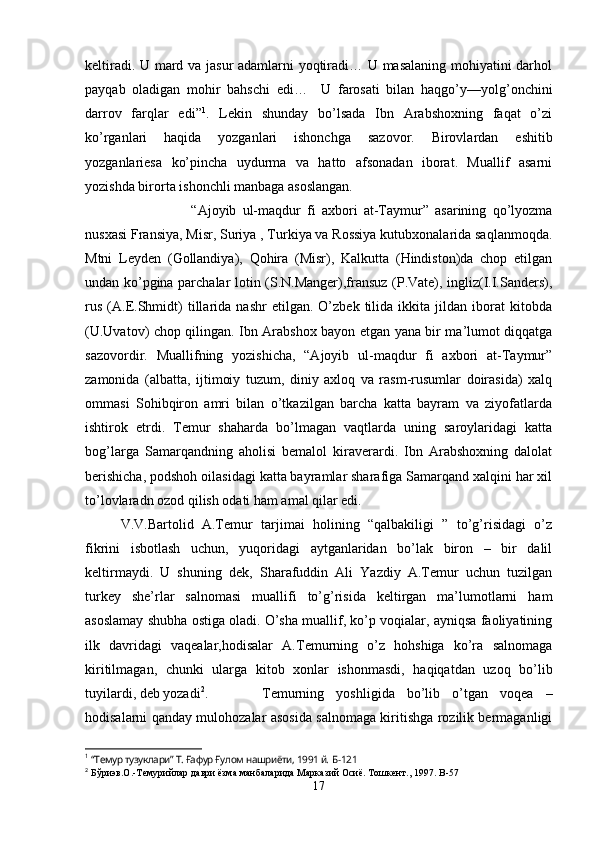 keltiradi. U mard va jasur adamlarni yoqtiradi… U masalaning mohiyatini darhol
payqab   oladigan   mohir   bahschi   edi…     U   farosati   bilan   haqgo’y—yolg’onchini
darrov   farqlar   edi” 1
.   Lekin   shunday   bo’lsada   Ibn   Arabshoxning   faqat   o’zi
ko’rganlari   haqida   yozganlari   ishonchga   sazovor.   Birovlardan   eshitib
yozganlariesa   ko’pincha   uydurma   va   hatto   afsonadan   iborat.   Muallif   asarni
yozishda birorta ishonchli manbaga asoslangan.
“Ajoyib   ul-maqdur   fi   axbori   at-Taymur”   asarining   qo’lyozma
nusxasi Fransiya, Misr, Suriya , Turkiya va Rossiya kutubxonalarida saqlanmoqda.
Mtni   Leyden   (Gollandiya),   Qohira   (Misr),   Kalkutta   (Hindiston)da   chop   etilgan
undan ko’pgina parchalar lotin (S.N.Manger),fransuz (P.Vate), ingliz(I.I.Sanders),
rus   (A.E.Shmidt)   tillarida   nashr   etilgan.   O’zbek   tilida   ikkita   jildan   iborat   kitobda
(U.Uvatov) chop qilingan.   Ibn Arabshox bayon etgan yana bir ma’lumot diqqatga
sazovordir.   Muallifning   yozishicha,   “Ajoyib   ul-maqdur   fi   axbori   at-Taymur”
zamonida   (albatta,   ijtimoiy   tuzum,   diniy   axloq   va   rasm-rusumlar   doirasida)   xalq
ommasi   Sohibqiron   amri   bilan   o’tkazilgan   barcha   katta   bayram   va   ziyofatlarda
ishtirok   etrdi.   Temur   shaharda   bo’lmagan   vaqtlarda   uning   saroylaridagi   katta
bog’larga   Samarqandning   aholisi   bemalol   kiraverardi.   Ibn   Arabshoxning   dalolat
berishicha, podshoh oilasidagi katta bayramlar sharafiga Samarqand xalqini har xil
to’lovlaradn ozod qilish odati ham amal qilar edi. 
V.V.Bartolid   A.Temur   tarjimai   holining   “qalbakiligi   ”   to’g’risidagi   o’z
fikrini   isbotlash   uchun,   yuqoridagi   aytganlaridan   bo’lak   biron   –   bir   dalil
keltirmaydi.   U   shuning   dek,   Sharafuddin   Ali   Yazdiy   A.Temur   uchun   tuzilgan
turkey   she’rlar   salnomasi   muallifi   to’g’risida   keltirgan   ma’lumotlarni   ham
asoslamay shubha ostiga oladi. O’sha muallif, ko’p voqialar, ayniqsa faoliyatining
ilk   davridagi   vaqealar,hodisalar   A.Temurning   o’z   hohshiga   ko’ra   salnomaga
kiritilmagan,   chunki   ularga   kitob   xonlar   ishonmasdi,   haqiqatdan   uzoq   bo’lib
tuyilardi, deb yozadi 2
. Temurning   yoshligida   bo’lib   o’tgan   voqea   –
hodisalarni qanday mulohozalar asosida salnomaga kiritishga rozilik bermaganligi
1
  “Темур тузуклари” Т. Ғафур Ғулом нашриёти, 1991 й.  Б-121
2
 Бўриэв.О.-Темурийлар даври ёзма манбаларида Марказий Осиё. Тошкент., 1997.  B -57
17 