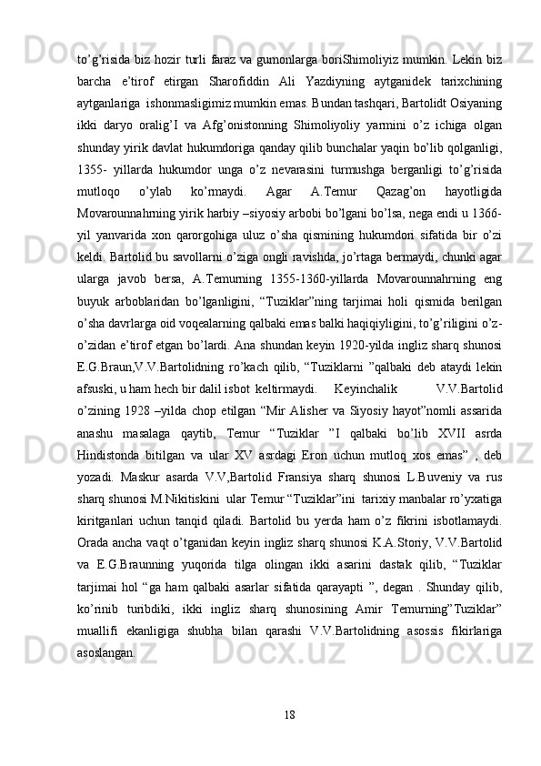 to’g’risida biz hozir turli  faraz va gumonlarga boriShimoliyiz mumkin. Lekin biz
barcha   e’tirof   etirgan   Sharofiddin   Ali   Yazdiyning   aytganidek   tarixchining
aytganlariga  ishonmasligimiz mumkin emas. Bundan tashqari, Bartolidt Osiyaning
ikki   daryo   oralig’I   va   Afg’onistonning   Shimoliyoliy   yarmini   o’z   ichiga   olgan
shunday yirik davlat hukumdoriga qanday qilib bunchalar yaqin bo’lib qolganligi,
1355-   yillarda   hukumdor   unga   o’z   nevarasini   turmushga   berganligi   to’g’risida
mutloqo   o’ylab   ko’rmaydi.   Agar   A.Temur   Qazag’on   hayotligida
Movarounnahrning yirik harbiy –siyosiy arbobi bo’lgani bo’lsa, nega endi u 1366-
yil   yanvarida   xon   qarorgohiga   uluz   o’sha   qismining   hukumdori   sifatida   bir   o’zi
keldi. Bartolid bu savollarni o’ziga ongli ravishda, jo’rtaga bermaydi, chunki agar
ularga   javob   bersa,   A.Temurning   1355-1360-yillarda   Movarounnahrning   eng
buyuk   arboblaridan   bo’lganligini,   “Tuziklar”ning   tarjimai   holi   qismida   berilgan
o’sha davrlarga oid voqealarning qalbaki emas balki haqiqiyligini, to’g’riligini o’z-
o’zidan e’tirof etgan bo’lardi. Ana shundan keyin 1920-yilda ingliz sharq shunosi
E.G.Braun,V.V.Bartolidning   ro’kach   qilib,   “Tuziklarni   ”qalbaki   deb   ataydi   lekin
afsuski, u ham hech bir dalil isbot  keltirmaydi. Keyinchalik     V.V.Bartolid
o’zining   1928   –yilda   chop   etilgan   “Mir   Alisher   va   Siyosiy   hayot”nomli   assarida
anashu   masalaga   qaytib,   Temur   “Tuziklar   ”I   qalbaki   bo’lib   XVII   asrda
Hindistonda   bitilgan   va   ular   XV   asrdagi   Eron   uchun   mutloq   xos   emas”   ,   deb
yozadi.   Maskur   asarda   V.V,Bartolid   Fransiya   sharq   shunosi   L.Buveniy   va   rus
sharq shunosi M.Nikitiskini  ular Temur “Tuziklar”ini  tarixiy manbalar ro’yxatiga
kiritganlari   uchun   tanqid   qiladi.   Bartolid   bu   yerda   ham   o’z   fikrini   isbotlamaydi.
Orada ancha vaqt o’tganidan keyin ingliz sharq shunosi  K.A.Storiy, V.V.Bartolid
va   E.G.Braunning   yuqorida   tilga   olingan   ikki   asarini   dastak   qilib,   “Tuziklar
tarjimai   hol   “ga   ham   qalbaki   asarlar   sifatida   qarayapti   ”,   degan   .   Shunday   qilib,
ko’rinib   turibdiki,   ikki   ingliz   sharq   shunosining   Amir   Temurning”Tuziklar”
muallifi   ekanligiga   shubha   bilan   qarashi   V.V.Bartolidning   asossis   fikirlariga
asoslangan. 
18 