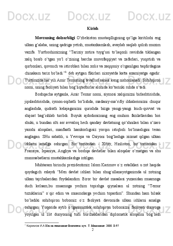 Kirish
Mavzuning   dolzarbligi   O‘zbekiston   mustaqilligining   qo‘lga   kiritilishi   eng
ulkan g‘alaba, uning qadriga yetish, mustaxkamlash, avaylab saqlab qolish muxim
vazifa.   Yurtboshimizning   “Tarixiy   xotira   tuyg‘usi   to‘laqonli   ravishda   tiklangan
xalq   bosib   o‘tgan   yo‘l   o‘zining   barcha   muvofaqqiyat   va   zafarlari,   yuqotish   va
qurbonlari, quvonch va istiroblari bilan xolis va xaqqoniy o‘rganilgan taqdirdagina
chinakam   tarix   bo‘ladi.” 1
  deb   aytgan   fikirlari   nixoyatda   katta   axamiyatga   egadir.
Yurtimizda har yili Amir Temurning tavallud sanasi keng nishonlanadi. Sohibqiron
nomi, uning faoliyati bilan bog‘liqtadbirlar alohida kо‘tarinki ruhda о‘tadi. 
Boshqacha  aytganla, Amir  Temur  nomi, siymosi  xalqimizni birlashtirishda,
jipslashtirishda,   iymon-oqibatli   bо‘lishda,   madaniy-ma’rifiy   ildialarimizni   chuqur
anglashda,   qudratli   kelajagimizni   qurishda   bizga   yangi-yangi   kuch-quvvat   va
shijoat   bag‘ishlab   turibdi.   Buyuk   ajdodimizning   eng   muhim   fazilatlaridan   biri
shuki,   u  bundan   olti   asr   avvaloq   hech  qanday   davlatning   qо‘shnilari   bilan  о‘zaro
yaxshi   aloqalari,   manfaatli   hamkorligisiz   yorqin   istiqboli   bо‘lmasligini   teran
anglagan.   SHu   sababli,   u   Yevropa   va   Osiyoni   bog‘lashga   xizmat   qilgan   ulkan
ishlarni   amalga   oshirgan.   Bir   tomondan   -   Xitoy,   Hinliston,   bir   tomondan   -
Fransiya,   Ispaniya,   Angliya   va   boshqa   davlatlar   bilan   aloqalar   о ‘rnatgan   va   shu
munosabatlarni mustahkamlashga intilgan. 
Muhtaram birinchi prezidentimiz Islom Karimov o`z estalklari u zot haqida
quydagich   eslaydi   “Men   davlat   ishlari   bilan   shug`ullanayotganimda   ul   zotning
ulkan   tajribalaridan   foydalandim.   Biror   bir   davlat   masalasi   yuzasidan   muamoga
duch   kelsam,bu   muamoga   yechim   topishga   qiynalsan   ul   zotning   “Temur
tuzuklarini”   o`qir   edim   va   muamolarga   yechim   topardim”.   Shundan   ham   bilsak
bo’ladiki   sohibqiron   bobomiz   o`z   faoliyati   davomida   ulkan   ishlarni   amalga
oshirgan.   Yuqorida   aytib   o`tganimizdek   sohibqiron   bobomizni   faoliyati   dunyoga
yoyilgan   ul   zot   dunyoning   turli   burchaklaridan   diplomatik   aloqalini   bog`lash
1
  Каримов И.А  Юксак маънавият йенгилмас куч. Т. Маънавият. 2008. Б-97
2 