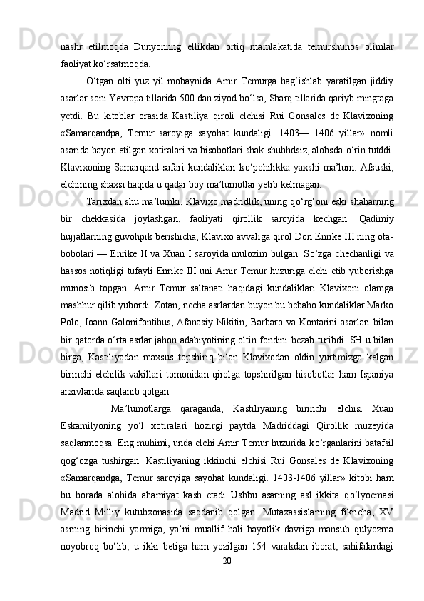 nashr   etilmoqda   Dunyonnng   ellikdan   ortiq   mamlakatida   temurshunos   olimlar
faoliyat k о ‘rsatmoqda. 
О ‘tgan   olti   yuz   yil   mobaynida   Amir   Temurga   bag‘ishlab   yaratilgan   jiddiy
asarlar soni Yevropa tillarida 500 dan ziyod b о ‘lsa, Sharq tillarida qariyb mingtaga
yetdi.   Bu   kitoblar   orasida   Kastiliya   qiroli   elchisi   Rui   Gonsales   de   Klavixoning
«Samarqandpa,   Temur   saroyiga   sayohat   kundaligi.   1403—   1406   yillar»   nomli
asarida bayon etilgan xotiralari va hisobotlari shak-shubhdsiz, alohsda  о ‘rin tutddi.
Klavixoning Samarqand  safari  kundaliklari  k о ‘pchilikka yaxshi  ma’lum. Afsuski,
elchining shaxsi haqida u qadar boy ma’lumotlar yetib kelmagan. 
Tarixdan shu ma’lumki, Klavixo madridlik, uning q о ‘rg‘oni eski shaharning
bir   chekkasida   joylashgan,   faoliyati   qirollik   saroyida   kechgan.   Qadimiy
hujjatlarning guvohpik berishicha, Klavixo avvaliga qirol Don Enrike III ning ota-
bobolari — Enrike II va Xuan I saroyida mulozim bulgan. S о ‘zga chechanligi va
hassos notiqligi tufayli Enrike III uni Amir Temur huzuriga elchi etib yuborishga
munosib   topgan.   Amir   Temur   saltanati   haqidagi   kundaliklari   Klavixoni   olamga
mashhur qilib yubordi. Zotan, necha asrlardan buyon bu bebaho kundaliklar Marko
Polo, Ioann Galonifontibus, Afanasiy  Nikitin, Barbaro va  Kontarini  asarlari  bilan
bir qatorda   о ‘rta asrlar jahon adabiyotining oltin fondini bezab turibdi. SH u bilan
birga,   Kastiliyadan   maxsus   topshiriq   bilan   Klavixodan   oldin   yurtimizga   kelgan
birinchi   elchilik   vakillari   tomonidan   qirolga   topshirilgan   hisobotlar   ham   Ispaniya
arxivlarida saqlanib qolgan. 
Ma’lumotlarga   qaraganda,   Kastiliyaning   birinchi   elchisi   Xuan
Eskamilyoning   y о ‘l   xotiralari   hozirgi   paytda   Madriddagi   Qirollik   muzeyida
saqlanmoqsa. Eng muhimi, unda elchi Amir Temur huzurida k о ‘rganlarini batafsil
qog‘ozga   tushirgan.   Kastiliyaning   ikkinchi   elchisi   Rui   Gonsales   de   Klavixoning
«Samarqandga,   Temur   saroyiga   sayohat   kundaligi.   1403-1406   yillar»   kitobi   ham
bu   borada   alohida   ahamiyat   kasb   etadi   Ushbu   asarning   asl   ikkita   q о ‘lyoemasi
Madrid   Milliy   kutubxonasida   saqdanib   qolgan.   Mutaxassislarning   fikricha,   XV
asrning   birinchi   yarmiga,   ya’ni   muallif   hali   hayotlik   davriga   mansub   qulyozma
noyobroq   b о ‘lib,   u   ikki   betiga   ham   yozilgan   154   varakdan   iborat,   sahifalardagi
20 