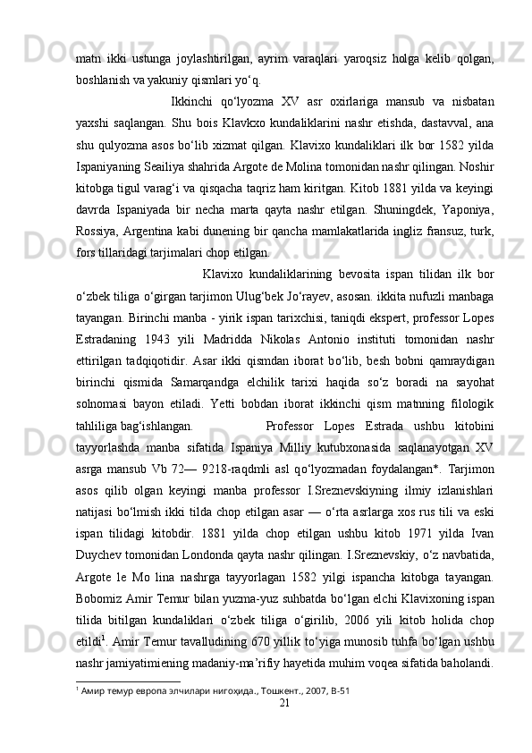 matn   ikki   ustunga   joylashtirilgan,   ayrim   varaqlari   yaroqsiz   holga   kelib   qolgan,
boshlanish va yakuniy qismlari y о ‘q. 
Ikkinchi   q о ‘lyozma   XV   asr   oxirlariga   mansub   va   nisbatan
yaxshi   saqlangan.   Shu   bois   Klavkxo   kundaliklarini   nashr   etishda,   dastavval,   ana
shu   qulyozma   asos   b о ‘lib   xizmat   qilgan.   Klavixo   kundaliklari   ilk   bor   1582   yilda
Ispaniyaning Seailiya shahrida Argote de Molina tomonidan nashr qilingan. Noshir
kitobga tigul varag‘i va qisqacha taqriz ham kiritgan. Kitob 1881 yilda va keyingi
davrda   Ispaniyada   bir   necha   marta   qayta   nashr   etilgan.   Shuningdek,   Yaponiya,
Rossiya, Argentina kabi dunening bir qancha mamlakatlarida ingliz fransuz, turk,
fors tillaridagi tarjimalari chop etilgan. 
Klavixo   kundaliklarining   bevosita   ispan   tilidan   ilk   bor
о ‘zbek tiliga   о ‘girgan tarjimon Ulug‘bek J о ‘rayev, asosan. ikkita nufuzli manbaga
tayangan. Birinchi manba - yirik ispan tarixchisi, taniqdi ekspert, professor Lopes
Estradaning   1943   yili   Madridda   Nikolas   Antonio   instituti   tomonidan   nashr
ettirilgan   tadqiqotidir.   Asar   ikki   qismdan   iborat   b о ‘lib,   besh   bobni   qamraydigan
birinchi   qismida   Samarqandga   elchilik   tarixi   haqida   s о ‘z   boradi   na   sayohat
solnomasi   bayon   etiladi.   Yetti   bobdan   iborat   ikkinchi   qism   matnning   filologik
tahliliga bag‘ishlangan.  Professor   Lopes   Estrada   ushbu   kitobini
tayyorlashda   manba   sifatida   Ispaniya   Milliy   kutubxonasida   saqlanayotgan   XV
asrga   mansub   Vb   72—   9218-raqdmli   asl   q о ‘lyozmadan   foydalangan*.   Tarjimon
asos   qilib   olgan   keyingi   manba   professor   I.Sreznevskiyning   ilmiy   izlanishlari
natijasi  b о ‘lmish   ikki  tilda  chop   etilgan   asar  —   о ‘rta  asrlarga  xos   rus   tili  va   eski
ispan   tilidagi   kitobdir.   1881   yilda   chop   etilgan   ushbu   kitob   1971   yilda   Ivan
Duychev tomonidan Londonda qayta nashr qilingan. I.Sreznevskiy,   о ‘z navbatida,
Argote   le   Mo   lina   nashrga   tayyorlagan   1582   yilgi   ispancha   kitobga   tayangan.
Bobomiz Amir Temur bilan yuzma-yuz suhbatda b о ‘lgan elchi Klavixoning ispan
tilida   bitilgan   kundaliklari   о ‘zbek   tiliga   о ‘girilib,   2006   yili   kitob   holida   chop
etildi 1
. Amir Temur tavalludining 670 yillik t о ‘yiga munosib tuhfa b о ‘lgan ushbu
nashr jamiyatimiening madaniy-ma’rifiy hayetida muhim voqea sifatida baholandi.
1
 Амир темур европа элчилари нигоҳида., Тошкент., 2007,  B -51
21 