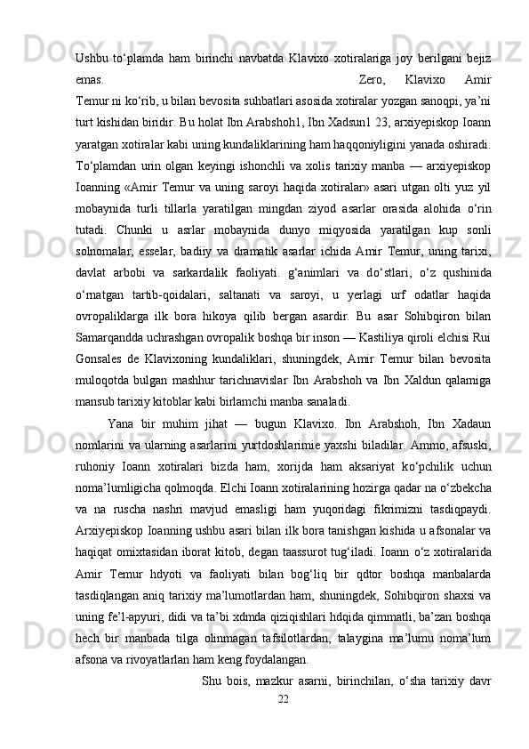 Ushbu   t о ‘plamda   ham   birinchi   navbatda   Klavixo   xotiralariga   joy   berilgani   bejiz
emas.  Zero,   Klavixo   Amir
Temur ni k о ‘rib, u bilan bevosita suhbatlari asosida xotiralar yozgan sanoqpi, ya’ni
turt kishidan biridir. Bu holat Ibn Arabshoh1, Ibn Xadsun1 23, arxiyepiskop Ioann
yaratgan xotiralar kabi uning kundaliklarining ham haqqoniyligini yanada oshiradi.
T о ‘plamdan   urin   olgan   keyingi   ishonchli   va   xolis   tarixiy   manba   —   arxiyepiskop
Ioanning   «Amir   Temur   va   uning   saroyi   haqida   xotiralar»   asari   utgan   olti   yuz   yil
mobaynida   turli   tillarla   yaratilgan   mingdan   ziyod   asarlar   orasida   alohida   о ‘rin
tutadi.   Chunki   u   asrlar   mobaynida   dunyo   miqyosida   yaratilgan   kup   sonli
solnomalar,   esselar,   badiiy   va   dramatik   asarlar   ichida   Amir   Temur,   uning   tarixi,
davlat   arbobi   va   sarkardalik   faoliyati.   g‘animlari   va   d о ‘stlari,   о ‘z   qushinida
о ‘rnatgan   tartib-qoidalari,   saltanati   va   saroyi,   u   yerlagi   urf   odatlar   haqida
ovropaliklarga   ilk   bora   hikoya   qilib   bergan   asardir.   Bu   asar   Sohibqiron   bilan
Samarqandda uchrashgan ovropalik boshqa bir inson — Kastiliya qiroli elchisi Rui
Gonsales   de   Klavixoning   kundaliklari,   shuningdek,   Amir   Temur   bilan   bevosita
muloqotda   bulgan   mashhur   tarichnavislar   Ibn   Arabshoh   va   Ibn   Xaldun   qalamiga
mansub tarixiy kitoblar kabi birlamchi manba sanaladi. 
Yana   bir   muhim   jihat   —   bugun   Klavixo.   Ibn   Arabshoh,   Ibn   Xadaun
nomlarini   va  ularning  asarlarini   yurtdoshlarimie   yaxshi   biladilar.  Ammo,   afsuski,
ruhoniy   Ioann   xotiralari   bizda   ham,   xorijda   ham   aksariyat   k о ‘pchilik   uchun
noma’lumligicha qolmoqda. Elchi Ioann xotiralarining hozirga qadar na  о ‘zbekcha
va   na   ruscha   nashri   mavjud   emasligi   ham   yuqoridagi   fikrimizni   tasdiqpaydi.
Arxiyepiskop Ioanning ushbu asari bilan ilk bora tanishgan kishida u afsonalar va
haqiqat  omixtasidan  iborat   kitob,  degan  taassurot   tug‘iladi.  Ioann   о ‘z xotiralarida
Amir   Temur   hdyoti   va   faoliyati   bilan   bog‘liq   bir   qdtor   boshqa   manbalarda
tasdiqlangan   aniq   tarixiy   ma’lumotlardan   ham,   shuningdek,   Sohibqiron   shaxsi   va
uning fe’l-apyuri, didi va ta’bi xdmda qiziqishlari hdqida qimmatli, ba’zan boshqa
hech   bir   manbada   tilga   olinmagan   tafsilotlardan,   talaygina   ma’lumu   noma’lum
afsona va rivoyatlarlan ham keng foydalangan. 
Shu   bois,   mazkur   asarni,   birinchilan,   о ‘sha   tarixiy   davr
22 