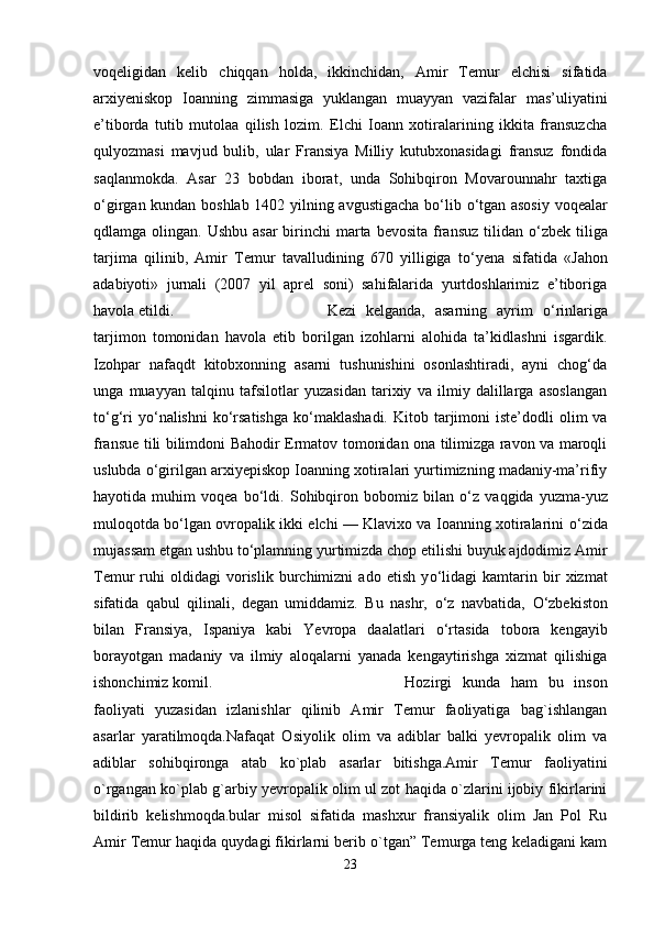 voqeligidan   kelib   chiqqan   holda,   ikkinchidan,   Amir   Temur   elchisi   sifatida
arxiyeniskop   Ioanning   zimmasiga   yuklangan   muayyan   vazifalar   mas’uliyatini
e’tiborda   tutib   mutolaa   qilish   lozim.   Elchi   Ioann   xotiralarining   ikkita   fransuzcha
qulyozmasi   mavjud   bulib,   ular   Fransiya   Milliy   kutubxonasidagi   fransuz   fondida
saqlanmokda.   Asar   23   bobdan   iborat,   unda   Sohibqiron   Movarounnahr   taxtiga
о ‘girgan kundan boshlab 1402 yilning avgustigacha b о ‘lib   о ‘tgan asosiy  voqealar
qdlamga olingan. Ushbu  asar  birinchi  marta bevosita  fransuz  tilidan   о ‘zbek tiliga
tarjima   qilinib,   Amir   Temur   tavalludining   670   yilligiga   t о ‘yena   sifatida   «Jahon
adabiyoti»   jurnali   (2007   yil   aprel   soni)   sahifalarida   yurtdoshlarimiz   e’tiboriga
havola etildi.  Kezi   kelganda,   asarning   ayrim   о ‘rinlariga
tarjimon   tomonidan   havola   etib   borilgan   izohlarni   alohida   ta’kidlashni   isgardik.
Izohpar   nafaqdt   kitobxonning   asarni   tushunishini   osonlashtiradi,   ayni   chog‘da
unga   muayyan   talqinu   tafsilotlar   yuzasidan   tarixiy   va   ilmiy   dalillarga   asoslangan
t о ‘g‘ri   y о ‘nalishni  k о ‘rsatishga   k о ‘maklashadi.   Kitob tarjimoni   iste’dodli  olim   va
fransue tili bilimdoni Bahodir Ermatov tomonidan ona tilimizga ravon va maroqli
uslubda  о ‘girilgan arxiyepiskop Ioanning xotiralari yurtimizning madaniy-ma’rifiy
hayotida   muhim   voqea   b о ‘ldi.   Sohibqiron   bobomiz   bilan   о ‘z   vaqgida   yuzma-yuz
muloqotda b о ‘lgan ovropalik ikki elchi — Klavixo va Ioanning xotiralarini   о ‘zida
mujassam etgan ushbu t о ‘plamning yurtimizda chop etilishi buyuk ajdodimiz Amir
Temur   ruhi   oldidagi   vorislik   burchimizni   ado   etish   y о ‘lidagi   kamtarin   bir   xizmat
sifatida   qabul   qilinali,   degan   umiddamiz.   Bu   nashr,   о ‘z   navbatida,   О ‘zbekiston
bilan   Fransiya,   Ispaniya   kabi   Yevropa   daalatlari   о ‘rtasida   tobora   kengayib
borayotgan   madaniy   va   ilmiy   aloqalarni   yanada   kengaytirishga   xizmat   qilishiga
ishonchimiz komil.   Hozirgi   kunda   ham   bu   inson
faoliyati   yuzasidan   izlanishlar   qilinib   Amir   Temur   faoliyatiga   bag`ishlangan
asarlar   yaratilmoqda.Nafaqat   Osiyolik   olim   va   adiblar   balki   yevropalik   olim   va
adiblar   sohibqironga   atab   ko`plab   asarlar   bitishga.Amir   Temur   faoliyatini
o`rgangan ko`plab g`arbiy yevropalik olim ul zot haqida o`zlarini ijobiy fikirlarini
bildirib   kelishmoqda.bular   misol   sifatida   mashxur   fransiyalik   olim   Jan   Pol   Ru
Amir Temur haqida quydagi fikirlarni berib o`tgan” Temurga teng keladigani kam
23 