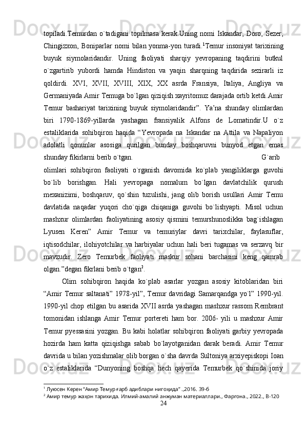 topiladi.Temurdan   o`tadigani   topilmasa   kerak.Uning   nomi   Iskandar,   Doro,   Sezer,
Chingizxon,  Boniparlar   nomi   bilan  yonma-yon  turadi. 1
Temur   insoniyat  tarixining
buyuk   siymolaridandir.   Uning   faoliyati   sharqiy   yevropaning   taqdirini   butkul
o`zgartirib   yubordi   hamda   Hindiston   va   yaqin   sharqning   taqdirida   sezirarli   iz
qoldirdi.   XVI,   XVII,   XVIII,   XIX,   XX   asrda   Fransiya,   Italiya,   Angliya   va
Germaniyada Amir Temuga bo`lgan qiziqish xayritomuz darajada ortib ketdi.Amir
Temur   bashariyat   tarixining   buyuk   siymolaridandir”.   Ya’na   shunday   olimlardan
biri   1790-1869-yillarda   yashagan   fransiyalik   Alfons   de   Lomatindir.U   o`z
estaliklarida   sohibqiron   haqida   “Yevropada   na   Iskandar   na   Attila   va   Napaliyon
adolatli   qonunlar   asosiga   qurilgan   bunday   boshqaruvni   bunyod   etgan   emas
shunday fikirlarni berib o`tgan. G`arib
olimlari   sohibqiron   faoliyati   o`rganish   davomida   ko`plab   yangiliklarga   guvohi
bo`lib   borishgan.   Hali   yevropaga   nomalum   bo`lgan   davlatchilik   qurush
mexanizimi,   boshqaruv,   qo`shin   tuzulishi,   jang   olib   borish   usullari   Amir   Temu
davlatida   naqadar   yuqori   cho`qiga   chiqaniga   guvohi   bo`lishyapti.   Misol   uchun
mashxur   olimlardan   faoliyatining   asosiy   qismini   temurshunoslikka   bag`ishlagan
Lyusen   Keren”   Amir   Temur   va   temuriylar   davri   tarixchilar,   faylasuflar,
iqtisodchilar,   ilohiyotchilar   va   harbiyalar   uchun   hali   beri   tugamas   va   serzavq   bir
mavzudir.   Zero   Temurbek   faoliyati   maskur   sohani   barchasini   keng   qamrab
olgan.”degan fikrlani berib o`tgan 2
.
Olim   sohibqiron   haqida   ko`plab   asarlar   yozgan   asosiy   kitoblaridan   biri
“Amir  Temur saltanati” 1978-yil”, Temur  davridagi Samarqandga yo`l” 1990-yil.
1990-yil chop etilgan bu asarida XVII asrda yashagan mashxur rassom  Rembrant
tomonidan   ishlanga   Amir   Temur   portereti   ham   bor.   2006-   yili   u   mashxur   Amir
Temur   pyessasini   yozgan.  Bu  kabi  holatlar  sohibqiron  faoliyati   garbiy  yevropada
hozirda   ham   katta   qiziqishga   sabab   bo`layotganidan   darak   beradi.   Amir   Temur
davrida u bilan yozishmalar olib borgan o`sha davrda  Sultoniya arxiyepiskopi Ioan
o`z   estaliklarida   “Dunyoning   boshqa   hech   qayerida   Temurbek   qo`shinida   joriy
1
 Луюсен Керен “Амир Темур ғарб адиблари нигоҳида” .,2016. 39-б
2
 Амир темур жаҳон тарихида. Илмий-амалий анжуман материаллари.,  Фаргона ., 2022.,  B -120
24 