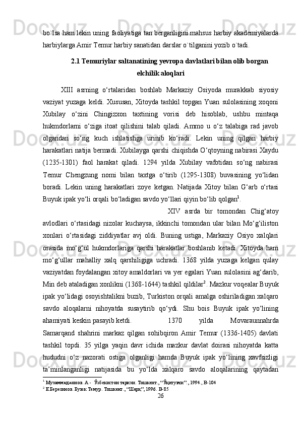 bo`lsa ham lekin uning faoliyatiga tan berganligini.mahsus harbiy akademiyalarda
harbiylarga Amir Temur harbiy sanatidan darslar o`tilganini yozib o`tadi.
2.1 Temuriylar saltanatining yevropa davlatlari bilan olib borgan
elchilik aloqlari
XIII   asrning   o‘rtalaridan   boshlab   Markaziy   Osiyoda   murakkab   siyosiy
vaziyat   yuzaga   keldi.   Xususan,   Xitoyda   tashkil   topgan   Yuan   sulolasining   xoqoni
Xubilay   o‘zini   Chingizxon   taxtining   vorisi   deb   hisoblab,   ushbu   mintaqa
hukmdorlarni   o‘ziga   itoat   qilishini   talab   qiladi.   Ammo   u   o‘z   talabiga   rad   javob
olgandan   so‘ng   kuch   ishlatishga   urinib   ko‘radi.   Lekin   uning   qilgan   harbiy
harakatlari natija bermadi. Xubilayga qarshi chiqishda O‘qtoyning nabirasi Xaydu
(1235-1301)   faol   harakat   qiladi.   1294   yilda   Xubilay   vafotidan   so‘ng   nabirasi
Temur   Chengzung   nomi   bilan   taxtga   o‘tirib   (1295-1308)   buvasining   yo‘lidan
boradi.   Lekin   uning   harakatlari   zoye   ketgan.   Natijada   Xitoy   bilan   G‘arb   o‘rtasi
Buyuk ipak yo‘li orqali bo‘ladigan savdo yo‘llari qiyin bo‘lib qolgan 1
. 
XIV   asrda   bir   tomondan   Chig‘atoy
avlodlari   o‘rtasidagi   nizolar   kuchaysa,   ikkinchi   tomondan   ular   bilan   Mo‘g‘iliston
xonlari   o‘rtasidagi   ziddiyatlar   avj   oldi.   Buning   ustiga,   Markaziy   Osiyo   xalqlari
orasida   mo‘g‘ul   hukmdorlariga   qarshi   harakatlar   boshlanib   ketadi.   Xitoyda   ham
mo‘g‘ullar   mahalliy   xalq   qarshiligiga   uchradi.   1368   yilda   yuzaga   kelgan   qulay
vaziyatdan foydalangan xitoy amaldorlari va yer egalari Yuan sulolasini ag‘darib,
Min deb ataladigan xonlikni (1368-1644) tashkil qildilar 2
. Mazkur voqealar Buyuk
ipak yo‘lidagi osoyishtalikni  buzib, Turkiston orqali amalga oshiriladigan xalqaro
savdo   aloqalarni   nihoyatda   susaytirib   qo‘ydi.   Shu   bois   Buyuk   ipak   yo‘lining
ahamiyati keskin pasayib ketdi.  1370   yilda   Movaraunnahrda
Samarqand   shahrini   markaz   qilgan   sohibqiron   Amir   Temur   (1336-1405)   davlati
tashkil   topdi.   35   yilga   yaqin   davr   ichida   mazkur   davlat   doirasi   nihoyatda   katta
hududni   o‘z   nazorati   ostiga   olganligi   hamda   Buyuk   ipak   yo‘lining   xavfsizligi
ta’minlanganligi   natijasida   bu   yo‘lda   xalqaro   savdo   aloqalarining   qaytadan
1
 Мухаммаджонов. А -  Ўзбекистон тарихи. Тошкент., “Ўқитувчи”., 1994. ,  B -104
2
 Е.Березинов. Буюк Темур. Тошкент., “Шарқ”, 1996.  B -85
26 