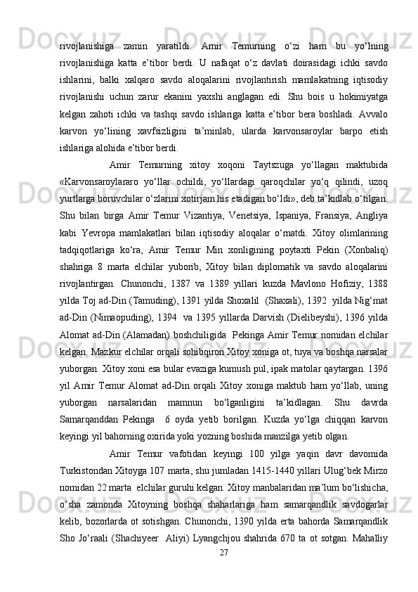 rivojlanishiga   zamin   yaratildi.   Amir   Temurning   o‘zi   ham   bu   yo‘lning
rivojlanishiga   katta   e’tibor   berdi.   U   nafaqat   o‘z   davlati   doirasidagi   ichki   savdo
ishlarini,   balki   xalqaro   savdo   aloqalarini   rivojlantirish   mamlakatning   iqtisodiy
rivojlanishi   uchun   zarur   ekanini   yaxshi   anglagan   edi.   Shu   bois   u   hokimiyatga
kelgan   zahoti   ichki   va   tashqi   savdo   ishlariga   katta   e’tibor   bera   boshladi.   Avvalo
karvon   yo‘lining   xavfsizligini   ta’minlab,   ularda   karvonsaroylar   barpo   etish
ishlariga alohida e’tibor berdi. 
Amir   Temurning   xitoy   xoqoni   Taytszuga   yo‘llagan   maktubida
«Karvonsaroylararo   yo‘llar   ochildi,   yo‘llardagi   qaroqchilar   yo‘q   qilindi,   uzoq
yurtlarga boruvchilar o‘zlarini xotirjam his etadigan bo‘ldi», deb ta’kidlab o‘tilgan.
Shu   bilan   birga   Amir   Temur   Vizantiya,   Venetsiya,   Ispaniya,   Fransiya,   Angliya
kabi   Yevropa   mamlakatlari   bilan   iqtisodiy   aloqalar   o‘rnatdi.   Xitoy   olimlarining
tadqiqotlariga   ko‘ra,   Amir   Temur   Min   xonligining   poytaxti   Pekin   (Xonbaliq)
shahriga   8   marta   elchilar   yuborib,   Xitoy   bilan   diplomatik   va   savdo   aloqalarini
rivojlantirgan.   Chunonchi,   1387   va   1389   yillari   kuzda   Mavlono   Hofiziy,   1388
yilda Toj ad-Din (Tamuding), 1391 yilda Shoxalil  (Shaxali), 1392  yilda Nig‘mat
ad-Din (Nimaopuding), 1394   va 1395 yillarda  Darvish  (Dielibeyshi),  1396 yilda
Alomat ad-Din (Alamadan) boshchiligida   Pekinga Amir Temur nomidan elchilar
kelgan. Mazkur elchilar orqali sohibqiron Xitoy xoniga ot, tuya va boshqa narsalar
yuborgan. Xitoy xoni esa bular evaziga kumush pul, ipak matolar qaytargan. 1396
yil   Amir   Temur   Alomat   ad-Din   orqali   Xitoy   xoniga   maktub   ham   yo‘llab,   uning
yuborgan   narsalaridan   mamnun   bo‘lganligini   ta’kidlagan.   Shu   davrda
Samarqanddan   Pekinga     6   oyda   yetib   borilgan.   Kuzda   yo‘lga   chiqqan   karvon
keyingi yil bahorning oxirida yoki yozning boshida manzilga yetib olgan.
Amir   Temur   vafotidan   keyingi   100   yilga   yaqin   davr   davomida
Turkistondan Xitoyga 107 marta, shu jumladan 1415-1440 yillari Ulug‘bek Mirzo
nomidan 22 marta  elchilar guruhi kelgan. Xitoy manbalaridan ma’lum bo‘lishicha,
o‘sha   zamonda   Xitoyning   boshqa   shaharlariga   ham   samarqandlik   savdogarlar
kelib, bozorlarda ot  sotishgan.  Chunonchi,  1390 yilda erta  bahorda  Samarqandlik
Sho   Jo‘raali   (Shachiyeer     Aliyi)   Lyangchjou   shahrida   670   ta   ot   sotgan.   Mahalliy
27 