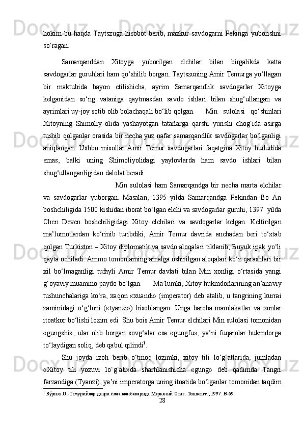 hokim   bu  haqda  Taytszuga  hisobot   berib,  mazkur  savdogarni   Pekinga   yuborishni
so‘ragan.
Samarqanddan   Xitoyga   yuborilgan   elchilar   bilan   birgalikda   katta
savdogarlar guruhlari ham qo‘shilib borgan. Taytszuning Amir Temurga yo‘llagan
bir   maktubida   bayon   etilishicha,   ayrim   Samarqandlik   savdogarlar   Xitoyga
kelganidan   so‘ng   vataniga   qaytmasdan   savdo   ishlari   bilan   shug‘ullangan   va
ayrimlari uy-joy sotib olib bolachaqali bo‘lib qolgan.  Min   sulolasi   qo‘shinlari
Xitoyning   Shimoliy   olida   yashayotgan   tatarlarga   qarshi   yurishi   chog‘ida   asirga
tushib qolganlar orasida bir necha yuz nafar samarqandlik savdogarlar bo‘lganligi
aniqlangan.   Ushbu   misollar   Amir   Temur   savdogarlari   faqatgina   Xitoy   hududida
emas,   balki   uning   Shimoliyolidagi   yaylovlarda   ham   savdo   ishlari   bilan
shug‘ullanganligidan dalolat beradi. 
Min   sulolasi   ham   Samarqandga   bir   necha   marta   elchilar
va   savdogarlar   yuborgan.   Masalan,   1395   yilda   Samarqandga   Pekindan   Bo   An
boshchiligida 1500 kishidan iborat bo‘lgan elchi va savdogarlar guruhi, 1397  yilda
Chen   Deven   boshchiligidagi   Xitoy   elchilari   va   savdogarlar   kelgan.   Keltirilgan
ma’lumotlardan   ko‘rinib   turibdiki,   Amir   Temur   davrida   anchadan   beri   to‘xtab
qolgan Turkiston – Xitoy diplomatik va savdo aloqalari tiklanib, Buyuk ipak yo‘li
qayta ochiladi. Ammo tomonlarning amalga oshirilgan aloqalari ko‘z qarashlari bir
xil   bo‘lmaganligi   tufayli   Amir   Temur   davlati   bilan   Min   xonligi   o‘rtasida   yangi
g‘oyaviy muammo paydo bo‘lgan.  Ma’lumki, Xitoy hukmdorlarining an’anaviy
tushunchalariga ko‘ra, xaqon «xuandi» (imperator)  deb atalib, u tangrining kurrai
zaminidagi   o‘g‘loni   («tyanzi»)   hisoblangan.   Unga   barcha   mamlakatlar   va   xonlar
itoatkor bo‘lishi lozim edi. Shu bois Amir Temur elchilari Min sulolasi tomonidan
«gungshi»,   ular   olib   borgan   sovg‘alar   esa   «gungfu»,   ya’ni   fuqarolar   hukmdorga
to‘laydigan soliq, deb qabul qilindi 1
. 
Shu   joyda   izoh   berib   o‘tmoq   lozimki,   xitoy   tili   lo‘g‘atlarida,   jumladan
«Xitoy   tili   yozuvi   lo‘g‘ati»da   sharhlanishicha   «gung»   deb   qadimda   Tangri
farzandiga (Tyanzi), ya’ni imperatorga uning itoatida bo‘lganlar tomonidan taqdim
1
  Бўриэв.О.-Темурийлар даври ёзма манбаларида Марказий Осиё. Тошкент., 1997.  B -69
28 