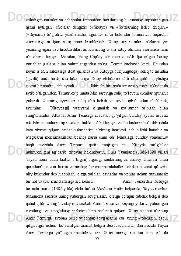 etiladigan narsalar  va dehqonlar  tomonidan hosillarning hukumatga topshiradigan
qismi   aytilgan.   «So‘zlar   dengizi»   («Sixay»)   va   «So‘zlarning   kelib   chiqishi»
(«Siyuan»)   lo‘g‘atida   yozilishicha,   «gunfu»   so‘zi   hukmdor   tomonidan   fuqarolar
zimmasiga   ortilgan   soliq   nomi   hisoblanadi.   Xitoy   imperatorlari   o‘zlarini   yer
yuzining egasi  deb hisoblashlari an’anasining ta’siri xitoy olimlari asarlarida ham
o‘z   aksini   topgan.   Masalan,   Vang   Chjilay   o‘z   asarida   «Atrofga   qilgan   harbiy
yurishlar   g‘alaba   bilan   yakunlangandan   so‘ng,   Temur   kuchayib   ketdi.   Shundan
keyin   u   Min   sulolasiga   itoat   qilishdan   va   Xitoyga   (Chjunguoga)   soliq   to‘lashdan
(gunfu)   bosh   tordi,   shu   bilan   birga   Xitoy   elchilarini   olib   olib   qolib,   qaytishga
ruxsat bermadi»,  deb aytadi. Ikkinchi bir joyda tarixchi yozadi: «Yuqorida
aytib o‘tilganidek, Temur ko‘p marta Min saroyiga soliq to‘lovchi elchilar (gunshi)
yubordi.   Ularning   ayrimlari   soliq   olib   kelish   va   savdo   qilish   bilan   cheklandi,
ayrimlari     [Xitoydagi]   vaziyatni   o‘rganish   va   ma’lumot   to‘plash   bilan
shug‘ullandi».   Albatta,   Amir   Temurga   nisbatan   qo‘yilgan   bunday   ayblar   asossiz
edi. Min xonodonining mustaqil holda tashkil topgan va Turkistonni birlashtirishda
kata   xizmat   qilgan   davlat   hukmdorini   o‘zining   itoatkori   deb   bilishi   kattalik   va
o‘zgalarni   mensimaslikdan   boshqa   narsa   emas   edi.   Masalaga   bunday   yondashuv
haqli   ravishda   Amir   Temurni   qattiq   ranjitgan   edi.   Xitoyda   mo‘g‘ullar
hukmronligini   ag‘darib,   xitoylar   hokimiyatini   Chju   Yuanjang   (1368-1398   yillari
Tayzu   nomi   bilan   taxtda   o‘tirgan)   ilgarigi   xonlarning   an’anaviy   falsafasi   bilan
qurollanib,   o‘zini   kurrai   zamindagi   barcha   mamlakatlar   ustidan   nazorat   qiluvchi
oliy hukmdor  deb hisoblashi  o‘zga xalqlar, davlatlar  va xonlar  uchun tushunarsiz
bir hol va ular manfaatlariga zid kelardi.   Amir   Temurdan   Xitoyga
birinchi   marta   (1387   yilda)   elchi   bo‘lib   Mavlono   Hofiz   kelganda,   Tayzu   mazkur
tushuncha asosida  uning yuborgan sovg‘alarini  o‘ziga bo‘lgan tobelik belgisi  deb
qabul qildi. Uning bunday munosabati Amir Temurdan keyingi yillarda yuborilgan
elchilarga   va   sovg‘alarga   nisbatan   ham   saqlanib   qolgan.   Xitoy   xoqoni   o‘zining
Amir   Temurga   javoban   berib   yuborgan   sovg‘alarini   esa,   uning   «tobeligini   qabul
qilganligi» uchun   ko‘rsatilgan xizmat  belgisi deb hisoblanadi. Shu asosda Tayzu
Amir   Temurga   yo‘llagan   maktubida   uni   Xitoy   xoniga   itoatkor   xon   sifatida
29 