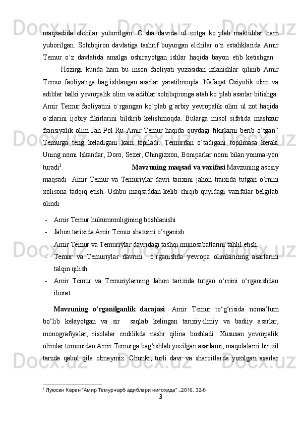maqsadida   elchilar   yuborilgan.   O`sha   davrda   ul   zotga   ko`plab   maktublar   ham
yuborilgan.   Sohibqiron   davlatiga   tashrif   buyurgan   elchilar   o`z   estaliklarida   Amir
Temur   o`z   davlatida   amalga   oshirayotgan   ishlar   haqida   bayon   etib   ketishgan.  
Hozirgi   kunda   ham   bu   inson   faoliyati   yuzasidan   izlanishlar   qilinib   Amir
Temur   faoliyatiga   bag`ishlangan   asarlar   yaratilmoqda.   Nafaqat   Osiyolik   olim   va
adiblar balki yevropalik olim va adiblar sohibqironga atab ko`plab asarlar bitishga.
Amir   Temur   faoliyatini   o`rgangan   ko`plab   g`arbiy   yevropalik   olim   ul   zot   haqida
o`zlarini   ijobiy   fikirlarini   bildirib   kelishmoqda.   Bularga   misol   sifatida   mashxur
fransiyalik   olim   Jan   Pol   Ru   Amir   Temur   haqida   quydagi   fikirlarni   berib   o`tgan”
Temurga   teng   keladigani   kam   topiladi.   Temurdan   o`tadigani   topilmasa   kerak.
Uning nomi Iskandar, Doro, Sezer, Chingizxon, Boniparlar nomi bilan yonma-yon
turadi 1
. Mavzuning maqsad va vazifasi  Mavzuning  asosiy
maqsadi     Amir   Temur   va   Temuriylar   davri   tarixini   jahon   traixida   tutgan   o’rnini
xolisona   tadqiq   etish.   Ushbu   maqsaddan   kelib   chiqib   quyidagi   vazifalar   belgilab
olindi
- Amir Temur hukumronligining boshlanishi
- Jahon tarixida Amir Temur shaxsini o’rganish
- Amir Temur va Temuriylar davridagi tashqi munosabatlarini tahlil etish.
- Temur   va   Temuriylar   davri ni     o’rganishda   yevropa   olimlarining   asarlarini
talqin qilish 
- Amir   Temur   va   Temuriylarning   Jahon   tarixida   tutgan   o‘rnini   o‘rganishdan
iborat.
Mavzuning   o’rganilganlik   darajasi :   Amir   Temur   to‘g‘risida   noma’lum
bo‘lib   kelayotgan   va   sir     saqlab   kelingan   tarixiy-ilmiy   va   badiiy   asarlar,
monografiyalar,   risolalar   endilikda   nashr   qilina   boshladi.   Xususan   yevropalik
olimlar tomonidan Amir Temurga bag‘ishlab yozilgan asarlarni, maqolalarni bir xil
tarzda   qabul   qila   olmaymiz.   Chunki,   turli   davr   va   sharoitlarda   yozilgan   asarlar
1
 Луюсен Керен “Амир Темур ғарб адиблари нигоҳида” .,2016.  32-б
3 