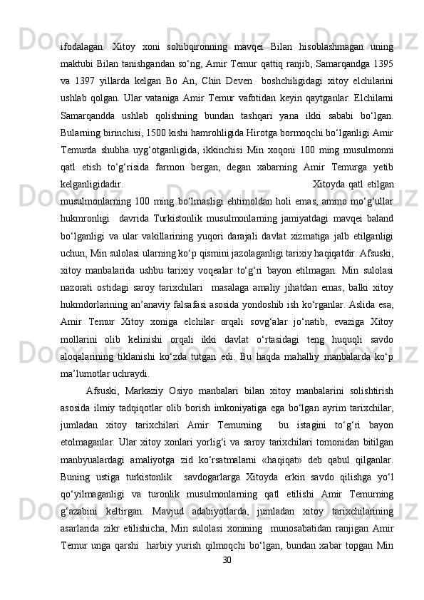 ifodalagan.   Xitoy   xoni   sohibqironning   mavqei   Bilan   hisoblashmagan   uning
maktubi Bilan tanishgandan so‘ng, Amir Temur  qattiq ranjib, Samarqandga 1395
va   1397   yillarda   kelgan   Bo   An,   Chin   Deven     boshchiligidagi   xitoy   elchilarini
ushlab   qolgan.   Ular   vataniga   Amir   Temur   vafotidan   keyin   qaytganlar.   Elchilarni
Samarqandda   ushlab   qolishning   bundan   tashqari   yana   ikki   sababi   bo‘lgan.
Bularning birinchisi, 1500 kishi hamrohligida Hirotga bormoqchi bo‘lganligi Amir
Temurda   shubha   uyg‘otganligida,   ikkinchisi   Min   xoqoni   100   ming   musulmonni
qatl   etish   to‘g‘risida   farmon   bergan,   degan   xabarning   Amir   Temurga   yetib
kelganligidadir.  Xitoyda qatl etilgan
musulmonlarning   100   ming   bo‘lmasligi   ehtimoldan   holi   emas,   ammo   mo‘g‘ullar
hukmronligi     davrida   Turkistonlik   musulmonlarning   jamiyatdagi   mavqei   baland
bo‘lganligi   va   ular   vakillarining   yuqori   darajali   davlat   xizmatiga   jalb   etilganligi
uchun, Min sulolasi ularning ko‘p qismini jazolaganligi tarixiy haqiqatdir. Afsuski,
xitoy   manbalarida   ushbu   tarixiy   voqealar   to‘g‘ri   bayon   etilmagan.   Min   sulolasi
nazorati   ostidagi   saroy   tarixchilari     masalaga   amaliy   jihatdan   emas,   balki   xitoy
hukmdorlarining an’anaviy falsafasi asosida yondoshib ish ko‘rganlar. Aslida esa,
Amir   Temur   Xitoy   xoniga   elchilar   orqali   sovg‘alar   jo‘natib,   evaziga   Xitoy
mollarini   olib   kelinishi   orqali   ikki   davlat   o‘rtasidagi   teng   huquqli   savdo
aloqalarining   tiklanishi   ko‘zda   tutgan   edi.   Bu   haqda   mahalliy   manbalarda   ko‘p
ma’lumotlar uchraydi. 
Afsuski,   Markaziy   Osiyo   manbalari   bilan   xitoy   manbalarini   solishtirish
asosida   ilmiy   tadqiqotlar   olib   borish   imkoniyatiga   ega   bo‘lgan   ayrim   tarixchilar,
jumladan   xitoy   tarixchilari   Amir   Temurning     bu   istagini   to‘g‘ri   bayon
etolmaganlar.   Ular   xitoy   xonlari   yorlig‘i   va   saroy   tarixchilari   tomonidan   bitilgan
manbyualardagi   amaliyotga   zid   ko‘rsatmalarni   «haqiqat»   deb   qabul   qilganlar.
Buning   ustiga   turkistonlik     savdogarlarga   Xitoyda   erkin   savdo   qilishga   yo‘l
qo‘yilmaganligi   va   turonlik   musulmonlarning   qatl   etilishi   Amir   Temurning
g‘azabini   keltirgan.   Mavjud   adabiyotlarda,   jumladan   xitoy   tarixchilarining
asarlarida   zikr   etilishicha,   Min   sulolasi   xonining     munosabatidan   ranjigan   Amir
Temur   unga   qarshi     harbiy   yurish   qilmoqchi   bo‘lgan,   bundan   xabar   topgan   Min
30 