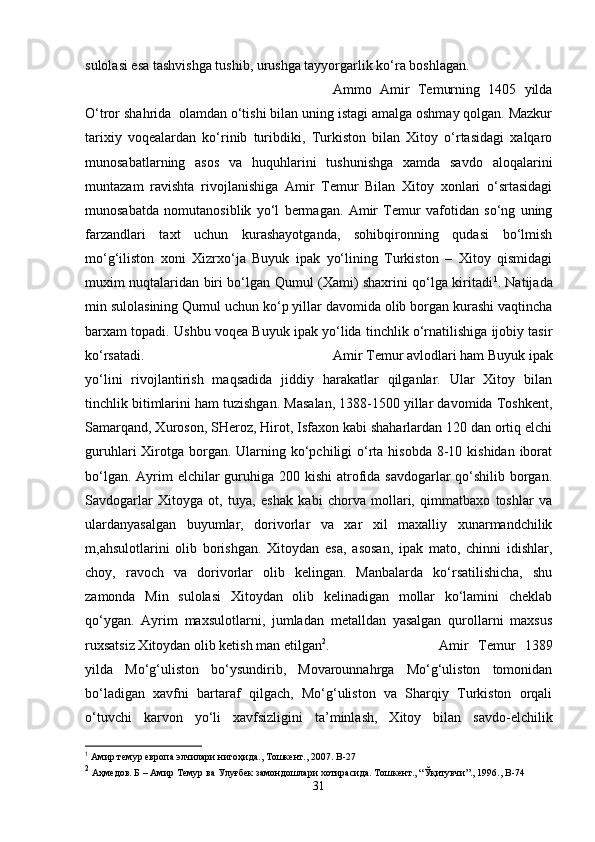 sulolasi esa tashvishga tushib, urushga tayyorgarlik ko‘ra boshlagan. 
Ammo   Amir   Temurning   1405   yilda
O‘tror shahrida  olamdan o‘tishi bilan uning istagi amalga oshmay qolgan. Mazkur
tarixiy   voqealardan   ko‘rinib   turibdiki,   Turkiston   bilan   Xitoy   o‘rtasidagi   xalqaro
munosabatlarning   asos   va   huquhlarini   tushunishga   xamda   savdo   aloqalarini
muntazam   ravishta   rivojlanishiga   Amir   Temur   Bilan   Xitoy   xonlari   o‘srtasidagi
munosabatda   nomutanosiblik   yo‘l   bermagan.   Amir   Temur   vafotidan   so‘ng   uning
farzandlari   taxt   uchun   kurashayotganda,   sohibqironning   qudasi   bo‘lmish
mo‘g‘iliston   xoni   Xizrxo‘ja   Buyuk   ipak   yo‘lining   Turkiston   –   Xitoy   qismidagi
muxim nuqtalaridan biri bo‘lgan Qumul (Xami) shaxrini qo‘lga kiritadi 1
. Natijada
min sulolasining Qumul uchun ko‘p yillar davomida olib borgan kurashi vaqtincha
barxam topadi. Ushbu voqea Buyuk ipak yo‘lida tinchlik o‘rnatilishiga ijobiy tasir
ko‘rsatadi.  Amir Temur avlodlari ham Buyuk ipak
yo‘lini   rivojlantirish   maqsadida   jiddiy   harakatlar   qilganlar.   Ular   Xitoy   bilan
tinchlik bitimlarini ham tuzishgan. Masalan, 1388-1500 yillar davomida Toshkent,
Samarqand, Xuroson, SHeroz, Hirot, Isfaxon kabi shaharlardan 120 dan ortiq elchi
guruhlari  Xirotga  borgan. Ularning ko‘pchiligi  o‘rta hisobda 8-10 kishidan iborat
bo‘lgan. Ayrim  elchilar guruhiga 200 kishi  atrofida savdogarlar qo‘shilib borgan.
Savdogarlar   Xitoyga   ot,   tuya,   eshak   kabi   chorva   mollari,   qimmatbaxo   toshlar   va
ulardanyasalgan   buyumlar,   dorivorlar   va   xar   xil   maxalliy   xunarmandchilik
m,ahsulotlarini   olib   borishgan.   Xitoydan   esa,   asosan,   ipak   mato,   chinni   idishlar,
choy,   ravoch   va   dorivorlar   olib   kelingan.   Manbalarda   ko‘rsatilishicha,   shu
zamonda   Min   sulolasi   Xitoydan   olib   kelinadigan   mollar   ko‘lamini   cheklab
qo‘ygan.   Ayrim   maxsulotlarni,   jumladan   metalldan   yasalgan   qurollarni   maxsus
ruxsatsiz Xitoydan olib ketish man etilgan 2
. Amir   Temur   1389
yilda   Mo‘g‘uliston   bo‘ysundirib,   Movarounnahrga   Mo‘g‘uliston   tomonidan
bo‘ladigan   xavfni   bartaraf   qilgach,   Mo‘g‘uliston   va   Sharqiy   Turkiston   orqali
o‘tuvchi   karvon   yo‘li   xavfsizligini   ta’minlash,   Xitoy   bilan   savdo-elchilik
1
  Амир темур европа элчилари нигоҳида., Тошкент., 2007.  B -27
2
 Аҳмедов. Б – Амир Темур ва Улуғбек замондошлари хотирасида. Тошкент., “Ўқитувчи”., 1996.,  B -74
31 