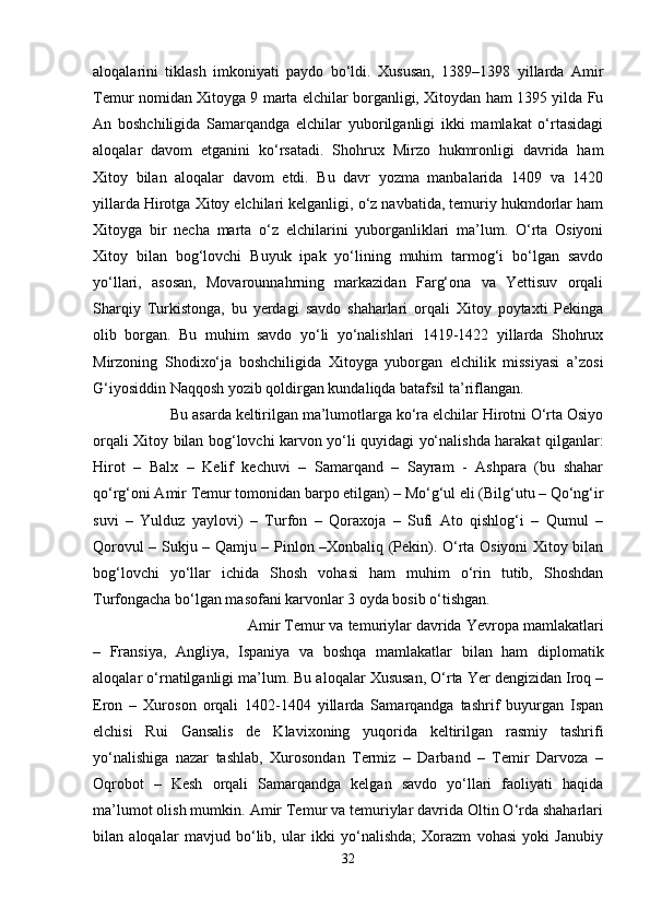 aloqalarini   tiklash   imkoniyati   paydo   bo‘ldi.   Xususan,   1389–1398   yillarda   Amir
Temur nomidan Xitoyga 9 marta elchilar borganligi, Xitoydan ham 1395 yilda Fu
An   boshchiligida   Samarqandga   elchilar   yuborilganligi   ikki   mamlakat   o‘rtasidagi
aloqalar   davom   etganini   ko‘rsatadi.   Shohrux   Mirzo   hukmronligi   davrida   ham
Xitoy   bilan   aloqalar   davom   etdi.   Bu   davr   yozma   manbalarida   1409   va   1420
yillarda Hirotga Xitoy elchilari kelganligi, o‘z navbatida, temuriy hukmdorlar ham
Xitoyga   bir   necha   marta   o‘z   elchilarini   yuborganliklari   ma’lum.   O‘rta   Osiyoni
Xitoy   bilan   bog‘lovchi   Buyuk   ipak   yo‘lining   muhim   tarmog‘i   bo‘lgan   savdo
yo‘llari,   asosan,   Movarounnahrning   markazidan   Farg‘ona   va   Yettisuv   orqali
Sharqiy   Turkistonga,   bu   yerdagi   savdo   shaharlari   orqali   Xitoy   poytaxti   Pekinga
olib   borgan.   Bu   muhim   savdo   yo‘li   yo‘nalishlari   1419-1422   yillarda   Shohrux
Mirzoning   Shodixo‘ja   boshchiligida   Xitoyga   yuborgan   elchilik   missiyasi   a’zosi
G‘iyosiddin Naqqosh yozib qoldirgan kundaliqda batafsil ta’riflangan. 
Bu asarda keltirilgan ma’lumotlarga ko‘ra elchilar Hirotni O‘rta Osiyo
orqali Xitoy bilan bog‘lovchi karvon yo‘li quyidagi yo‘nalishda harakat qilganlar:
Hirot   –   Balx   –   Kelif   kechuvi   –   Samarqand   –   Sayram   -   Ashpara   (bu   shahar
qo‘rg‘oni Amir Temur tomonidan barpo etilgan) – Mo‘g‘ul eli (Bilg‘utu – Qo‘ng‘ir
suvi   –   Yulduz   yaylovi)   –   Turfon   –   Qoraxoja   –   Sufi   Ato   qishlog‘i   –   Qumul   –
Qorovul – Sukju – Qamju – Pinlon –Xonbaliq (Pekin). O‘rta Osiyoni Xitoy bilan
bog‘lovchi   yo‘llar   ichida   Shosh   vohasi   ham   muhim   o‘rin   tutib,   Shoshdan
Turfongacha bo‘lgan masofani karvonlar 3 oyda bosib o‘tishgan.
Amir Temur va temuriylar davrida Yevropa mamlakatlari
–   Fransiya,   Angliya,   Ispaniya   va   boshqa   mamlakatlar   bilan   ham   diplomatik
aloqalar o‘rnatilganligi ma’lum. Bu aloqalar Xususan, O‘rta Yer dengizidan Iroq –
Eron   –   Xuroson   orqali   1402-1404   yillarda   Samarqandga   tashrif   buyurgan   Ispan
elchisi   Rui   Gansalis   de   Klavixoning   yuqorida   keltirilgan   rasmiy   tashrifi
yo‘nalishiga   nazar   tashlab,   Xurosondan   Termiz   –   Darband   –   Temir   Darvoza   –
Oqrobot   –   Kesh   orqali   Samarqandga   kelgan   savdo   yo‘llari   faoliyati   haqida
ma’lumot olish mumkin.   Amir Temur va temuriylar davrida Oltin O‘rda shaharlari
bilan   aloqalar   mavjud   bo‘lib,   ular   ikki   yo‘nalishda;   Xorazm   vohasi   yoki   Janubiy
32 