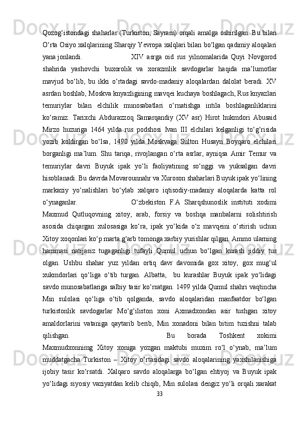 Qozog‘istondagi shaharlar (Turkiston, Sayram) orqali amalga oshirilgan. Bu bilan
O‘rta Osiyo xalqlarining Sharqiy Yevropa xalqlari bilan bo‘lgan qadimiy aloqalari
yana jonlandi.  XIV   asrga   oid   rus   yilnomalarida   Quyi   Novgorod
shahrida   yashovchi   buxorolik   va   xorazmlik   savdogarlar   haqida   ma’lumotlar
mavjud   bo‘lib,   bu   ikki   o‘rtadagi   savdo-madaniy   aloqalardan   dalolat   beradi.   XV
asrdan boshlab, Moskva knyazligining mavqei kuchaya boshlagach, Rus knyazlari
temuriylar   bilan   elchilik   munosabatlari   o‘rnatishga   intila   boshlaganliklarini
ko‘ramiz.   Tarixchi   Abdurazzoq   Samarqandiy   (XV   asr)   Hirot   hukmdori   Abusaid
Mirzo   huzuriga   1464   yilda   rus   podshosi   Ivan   III   elchilari   kelganligi   to‘g‘risida
yozib   koldirgan   bo‘lsa,   1490   yilda   Moskvaga   Sulton   Husayn   Boyqaro   elchilari
borganligi   ma’lum.   Shu   tariqa,   rivojlangan   o‘rta   asrlar,   ayniqsa   Amir   Temur   va
temuriylar   davri   Buyuk   ipak   yo‘li   faoliyatining   so‘nggi   va   yuksalgan   davri
hisoblanadi. Bu davrda Movarounnahr va Xuroson shaharlari Buyuk ipak yo‘lining
markaziy   yo‘nalishlari   bo‘ylab   xalqaro   iqtisodiy-madaniy   aloqalarda   katta   rol
o‘ynaganlar. O‘zbekiston   F.A   Sharqshunoslik   instituti   xodimi
Maxmud   Qutluqovning   xitoy,   arab,   forsiy   va   boshqa   manbalarni   solishtirish
asosida   chiqargan   xulosasiga   ko‘ra,   ipak   yo‘kida   o‘z   mavqeini   o‘stirish   uchun
Xitoy xoqonlari ko‘p marta g‘arb tomonga xarbiy yurishlar qilgan. Ammo ularning
hammasi   natijasiz   tugaganligi   tufayli   Qumul   uchun   bo‘lgan   kurash   jiddiy   tus
olgan.   Ushbu   shahar   yuz   yildan   ortiq   davr   davomida   gox   xitoy,   gox   mug‘ul
xukmdorlari   qo‘liga   o‘tib   turgan.   Albatta,     bu   kurashlar   Buyuk   ipak   yo‘lidagi
savdo munosabatlariga salbiy tasir ko‘rsatgan. 1499 yilda Qumul shahri vaqtincha
Min   sulolasi   qo‘liga   o‘tib   qolganda,   savdo   aloqalaridan   manfaatdor   bo‘lgan
turkistonlik   savdogarlar   Mo‘g‘iliston   xoni   Axmadxondan   asir   tushgan   xitoy
amaldorlarini   vataniga   qaytarib   berib,   Min   xonadoni   bilan   bitim   tuzishni   talab
qilishgan.  Bu   borada   Toshkent   xokimi
Maxmudxonnimg   Xitoy   xoniga   yozgan   maktubi   muxim   ro‘l   o‘ynab,   ma’lum
muddatgacha   Turkiston   –   Xitoy   o‘rtasidagi   savdo   aloqalarining   yaxshilanishiga
ijobiy   tasir   ko‘rsatdi.   Xalqaro   savdo   aloqalarga   bo‘lgan   ehtiyoj   va   Buyuk   ipak
yo‘lidagi siyosiy vaziyatdan kelib chiqib, Min sulolasi dengiz yo‘li orqali xarakat
33 