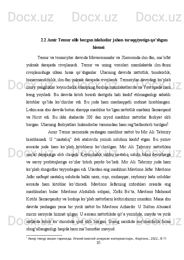 2.2 Amir Temur olib borgan islohatlar jahon taraqqiyotiga qo’shgan
hissasi
Temur va temuriylar davrida Movarounnahr va Xurosonda ilm-fan, ma rifatʼ
yuksak   darajada   rivojlanadi.   Temur   va   uning   vorislari   mamlakatda   ilm-fanni
rivojlanishiga   ulkan   hissa   qo shganlar.   Ularning   davrida   xattotlik,   binokorlik,	
ʻ
hunarmandchilik, ilm-fan yuksak darajada rivojlandi. Temuriylar davridagi ko plab	
ʻ
ilmiy yangiliklar keyinchalik sharqning boshqa mamlakatlarida va Yevropada ham
keng   yoyiladi.   Bu   davrda   kitob   bosish   dastgohi   hali   kashf   etilmaganligi   sababli
kitoblar   qo lda   ko chirilar   edi.   Bu   juda   ham   mashaqqatli   mehnat   hisoblangan.	
ʻ ʻ
Lekin ana shu davrda butun sharqqa mashhur bo lgan xattotlik markazi Samarqand	
ʻ
va   Hirot   edi.   Bu   ikki   shaharda   200   dan   ziyod   mashhur   xattotlar   faoliyat   olib
borgan. Ularning faoliyatlari hukmdorlar tomonidan ham rag batlantirib turilgan	
ʻ 1
. 
Amir Temur zamonida yashagan mashhur xattot bu Mir Ali Tabriziy
hisoblanadi.   U   “nastaliq”   deb   ataluvchi   yozish   uslubini   kashf   etgan.   Bu   yozuv
asosida   juda   ham   ko plab   kitoblarni   ko chirilgan.   Mir   Ali   Tabriziy   xattotlikni	
ʻ ʻ
san at  darajasiga olib chiqadi. Keyinchalik ushbu nastaliq uslubi  bilan devorlarga	
ʼ
va   saroy   peshtoqlariga   so zlar   bitish   paydo   bo ladi.   Mir   Ali   Tabriziy   juda   ham	
ʻ ʻ
ko plab shogirdlar tayyorlagan edi. Ulardan eng mashhuri Mavlono Jafar. Mavlono	
ʻ
Jafar nafaqat nastaliq uslubida balki nasx, riqo, muhaqqar, rayhoniy kabi uslublar
asosida   ham   kitoblar   ko chiradi.   Mavlono   Jafarning   izdoshlari   orasida   eng	
ʻ
mashhurlari   bular:   Mavlono   Abdulloh   oshpaz,   Xofiz   Bo’ta,   Mavlono   Mahmud
Kotibi Samarqandiy va boshqa ko plab xattotlarni keltirishimiz mumkin. Mana shu	
ʻ
davrda   yashagan   yana   bir   yirik   xattot   bu   Mavlono   Azhardir.   U   Sulton   Abusaid
mirzo saroyida hizmat qilgan. U asosan xattotlikda qit’a yozishda, mayda va yirik
xatlarda   kitob   ko chirishda   ijod   olib   borgan.   Uning   nazdida   me morchilik   bilan	
ʻ ʼ
shug ullanganligi haqida ham ma lumotlar mavjud. 	
ʻ ʼ
1
 Амир темур жаҳон тарихида. Илмий-амалий анжуман материаллари.,  Фаргона ., 2022.,  B -11
35 