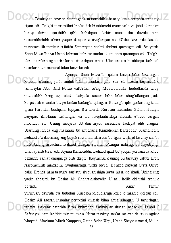 Temiriylar   davrida   shuningdek   rassomchilik   ham   yuksak   darajada   taraqqiy
etgan edi. To g ri rassomlikni bid at deb hisoblovchi avom xalq va johil ulamolarʻ ʻ ʼ
bunga   doimo   qarshilik   qilib   kelishgan.   Lekin   mana   shu   davrda   ham
rassomlikchilik   o zini   yuqori   darajasida   rivojlangan   edi.   O‘sha   davrlarda   dastlab	
ʻ
rassomchilik   markazi   sifatida   Samarqand   shahri   shuhrat   qozongan   edi.   Bu   yerda
Shoh Muzaffar va Ustod Mansur kabi rassomlar ulkan nom qozongan edi. To g ri	
ʻ ʻ
ular   insonlarning   portretlarini   chizishgan   emas.   Ular   asosan   kitoblarga   turli   xil
rasmlarni zor mahorat bilan tasvirlar edi. 
Ayniqsa   Shoh   Muzaffar   qalam   tasviri   bilan   bezatilgan
kitoblar   o zining   jonli   muhiti   bilan   insonlarni   jalb   etar   edi.   Lekin   keyinchalik	
ʻ
temuriylar   Abu   Said   Mirzo   vafotidan   so ng   Movorounnahr   hududlarida   diniy	
ʻ
muttasiblik   keng   avj   oladi.   Natijada   rassomchilik   bilan   shug ullangan   juda	
ʻ
ko pchilik insonlar bu yerlardan badarg a qilingan. Badarg a qilinganlarning katta	
ʻ ʻ ʻ
qismi   Hirotdan   boshpana   topgan.   Bu   davrda   Xuroson   hukmdori   Sulton   Husayn
Boyqaro   ilm-fanni   tushungan   va   uni   rivojlantirishga   alohida   e tibor   bergan	
ʼ
hukmdor   edi.   Uning   saroyida   30   dan   ziyod   rassomlar   faoliyat   olib   brogan.
Ularning   ichida   eng   mashhuri   bu   shubhasiz   Kamoliddin   Behzoddir.   Kamoliddin
Behzod o‘z davrining eng buyuk rassomlaridan biri bo lgan. U Hirot tasviriy san at	
ʻ ʼ
maktabining   asoschisi.   Behzod   chizgan   suratlar   o zingni   nafisligi   va   hayotiyligi	
ʻ
bilan ajralib turar edi. Aynan Kamoliddin Behzod qizil bo yoqlar yordamida kitob	
ʻ
bezashni   san’at   darajasiga   olib  chiqdi.   Keyinchalik   uning  bu   tasviriy  uslubi   Eron
rassomchilik   maktabini   rivojlanishiga   turtki   bo ldi.   Behzod   nafaqat   O rta   Osiyo	
ʻ ʻ
balki  Eronda  ham   tasviriy san atni   rivojlanishiga  katta  hissa   qo shadi.  Uning  eng	
ʼ ʻ
yaqin   shogirdi   bu   Qosim   Ali   Chehrakushoydir.   U   asli   kelib   chiqishi   eronlik
bo ladi. 	
ʻ Amir   Temur
yurishlari   davrida   ota   bobolari   Xuroson   xududlariga   kelib   o rnashib   qolgan   edi.	
ʻ
Qosim   Ali   asosan   insonlar   portretini   chizish   bilan   shug ullangan.   U   tasvirlagan	
ʻ
tarixiy   shaxslar   qatorida   Eron   hukmdori   Safaviylar   davlati   asoschisi   Ismoil   I
Safaviyni   ham   ko rishimiz   mumkin.   Hirot   tasviriy   san at   maktabida   shuningdek	
ʻ ʼ
Maqsud, Mavlono Mirak Naqqosh, Ustod Bobo Xoji, Ustod Shayx Axmad, Mullo
36 